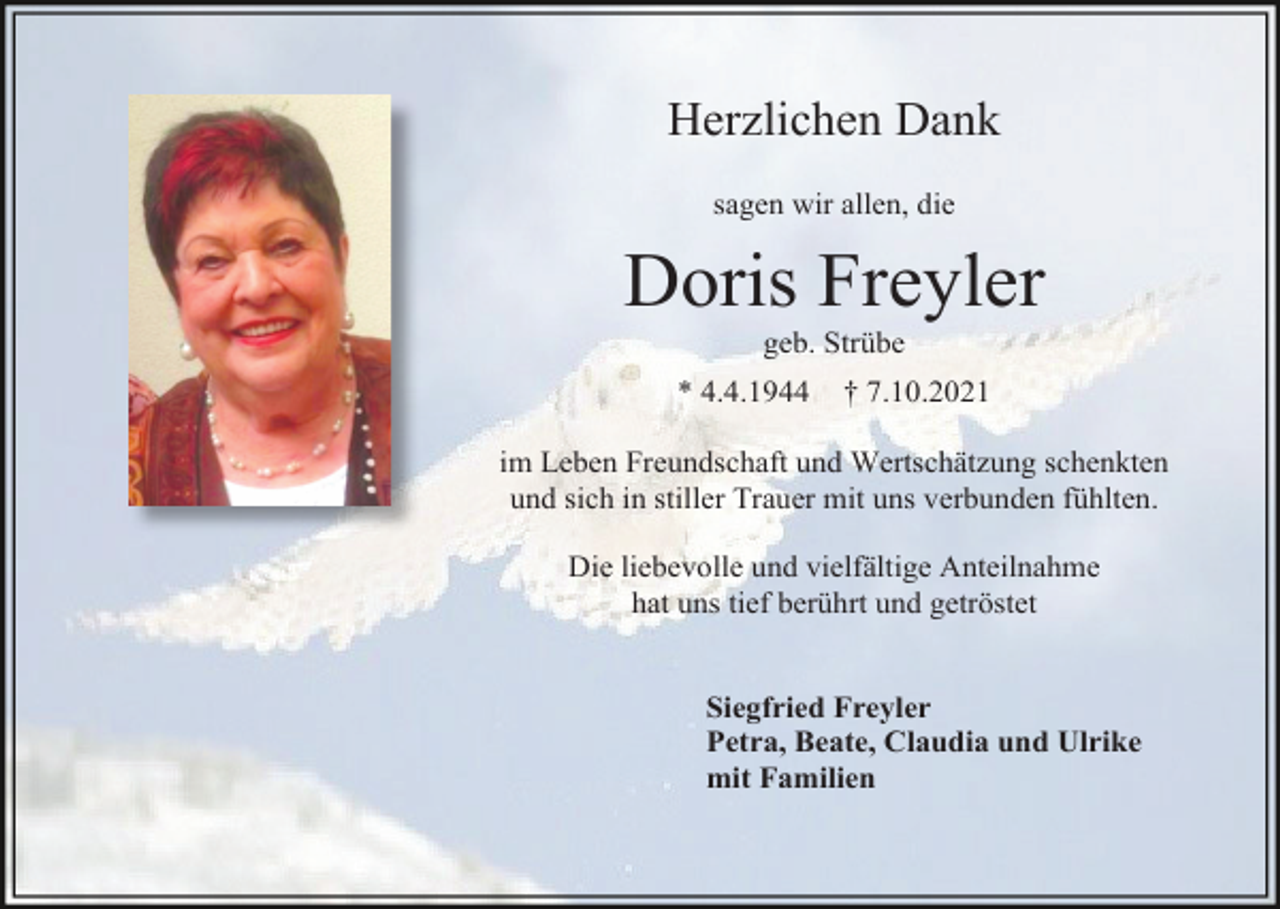 <p>Herzlichen Dank<br />sagen wir allen, die</p><p>Doris Freyler<br />geb. Strübe<br />* 4.4.1944</p><p>† 7.10.2021</p><p>im Leben Freundschaft und Wertschätzung schenkten<br />und sich in stiller Trauer mit uns verbunden fühlten.<br />Die liebevolle und vielfältige Anteilnahme<br />hat uns tief berührt und getröstet</p><p>Siegfried Freyler<br />Petra, Beate, Claudia und Ulrike<br />mit Familien</p>