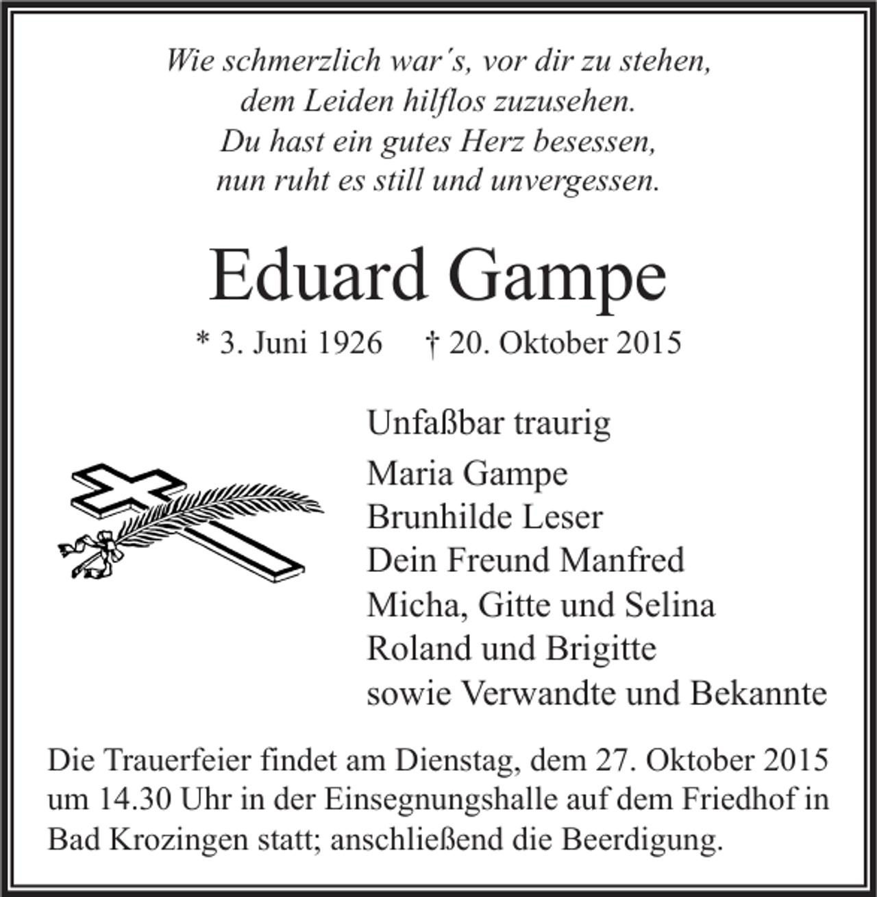 <p>Wie schmerzlich war´s, vor dir zu stehen,<br />dem Leiden hilflos zuzusehen.<br />Du hast ein gutes Herz besessen,<br />nun ruht es still und unvergessen.</p><p>Eduard Gampe</p><p>* 3. Juni 1926</p><p>† 20. Oktober 2015</p><p>Unfaßbar traurig<br />Maria Gampe<br />Brunhilde Leser<br />Dein Freund Manfred<br />Micha, Gitte und Selina<br />Roland und Brigitte<br />sowie Verwandte und Bekannte<br />Die Trauerfeier findet am Dienstag, dem 27. Oktober 2015<br />um 14.30 Uhr in der Einsegnungshalle auf dem Friedhof in<br />Bad Krozingen statt; anschließend die Beerdigung.</p>