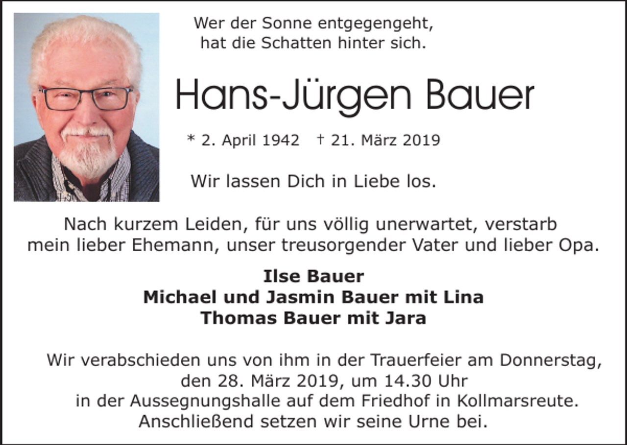 <p>Wer der Sonne entgegengeht,<br />hat die Schatten hinter sich.</p><p>Hans-Jürgen Bauer<br />* 2. April 1942</p><p>† 21. März 2019</p><p>Wir lassen Dich in Liebe los.<br />Nach kurzem Leiden, für uns völlig unerwartet, verstarb<br />mein lieber Ehemann, unser treusorgender Vater und lieber Opa.<br />Ilse Bauer<br />Michael und Jasmin Bauer mit Lina<br />Thomas Bauer mit Jara<br />Wir verabschieden uns von ihm in der Trauerfeier am Donnerstag,<br />den 28. März 2019, um 14.30 Uhr<br />in der Aussegnungshalle auf dem Friedhof in Kollmarsreute.<br />Anschließend setzen wir seine Urne bei.</p>