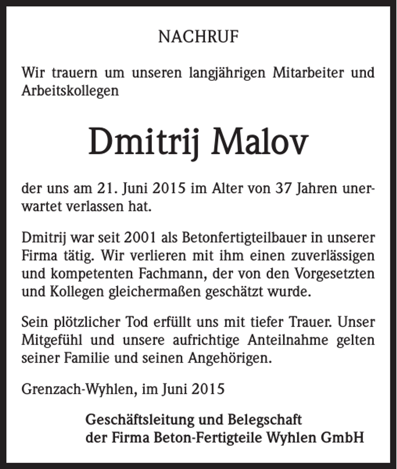 <p>NACHRUF<br />Wir trauern um unseren langjährigen Mitarbeiter und<br />Arbeitskollegen</p><p>Dmitrij Malov<br />der uns am 21. Juni 2015 im Alter von 37 Jahren unerwartet verlassen hat.<br />Dmitrij war seit 2001 als Betonfertigteilbauer in unserer<br />Firma tätig. Wir verlieren mit ihm einen zuverlässigen<br />und kompetenten Fachmann, der von den Vorgesetzten<br />und Kollegen gleichermaßen geschätzt wurde.<br />Sein plötzlicher Tod erfüllt uns mit tiefer Trauer. Unser<br />Mitgefühl und unsere aufrichtige Anteilnahme gelten<br />seiner Familie und seinen Angehörigen.<br />Grenzach-Wyhlen, im Juni 2015<br />Geschäftsleitung und Belegschaft<br />der Firma Beton-Fertigteile Wyhlen GmbH</p>
