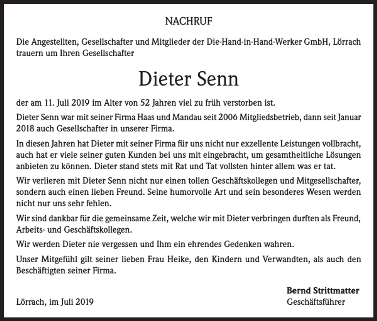 <p>NACHRUF<br />Die Angestellten, Gesellschafter und Mitglieder der Die-Hand-in-Hand-Werker GmbH, Lörrach<br />trauern um Ihren Gesellschafter</p><p>Dieter Senn<br />der am 11. Juli 2019 im Alter von 52 Jahren viel zu früh verstorben ist.<br />Dieter Senn war mit seiner Firma Haas und Mandau seit 2006 Mitgliedsbetrieb, dann seit Januar<br />2018 auch Gesellschafter in unserer Firma.<br />In diesen Jahren hat Dieter mit seiner Firma für uns nicht nur exzellente Leistungen vollbracht,<br />auch hat er viele seiner guten Kunden bei uns mit eingebracht, um gesamtheitliche Lösungen<br />anbieten zu können. Dieter stand stets mit Rat und Tat vollsten hinter allem was er tat.<br />Wir verlieren mit Dieter Senn nicht nur einen tollen Geschäftskollegen und Mitgesellschafter,<br />sondern auch einen lieben Freund. Seine humorvolle Art und sein besonderes Wesen werden<br />nicht nur uns sehr fehlen.<br />Wir sind dankbar für die gemeinsame Zeit, welche wir mit Dieter verbringen durften als Freund,<br />Arbeits- und Geschäftskollegen.<br />Wir werden Dieter nie vergessen und Ihm ein ehrendes Gedenken wahren.<br />Unser Mitgefühl gilt seiner lieben Frau Heike, den Kindern und Verwandten, als auch den<br />Beschäftigten seiner Firma.</p><p>Lörrach, im Juli 2019</p><p>Bernd Strittmatter<br />Geschäftsführer</p>