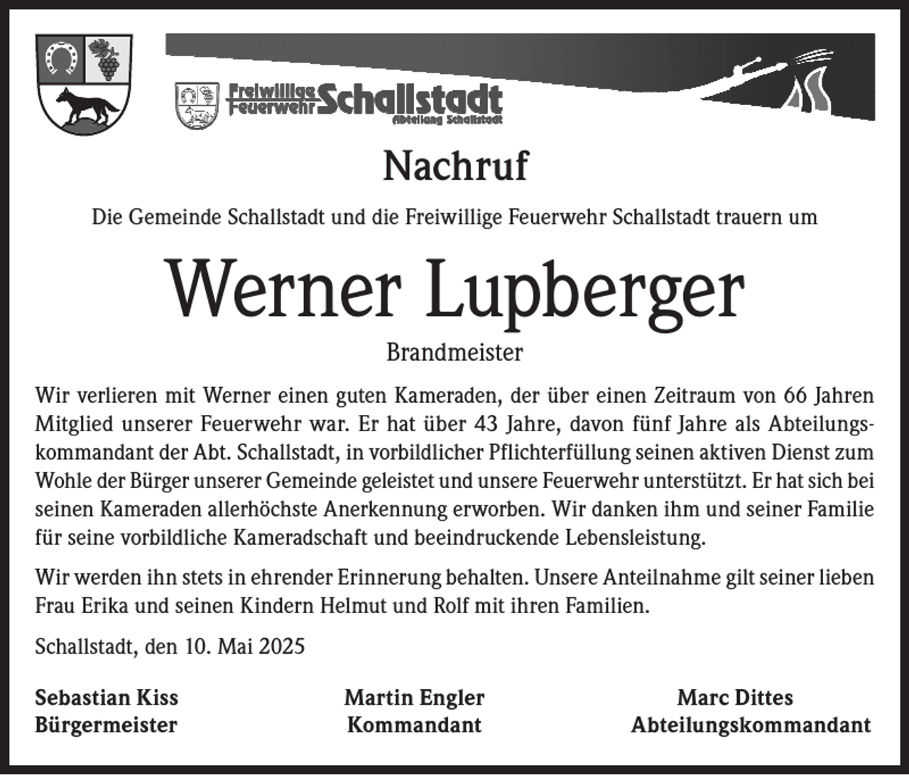 <p>Nachruf<br />Die Gemeinde Schallstadt und die Freiwillige Feuerwehr Schallstadt trauern um</p><p>Werner Lupberger<br />Brandmeister</p><p>Wir verlieren mit Werner einen guten Kameraden, der über einen Zeitraum von 66 Jahren<br />Mitglied unserer Feuerwehr war. Er hat über 43 Jahre, davon fünf Jahre als Abteilungskommandant der Abt. Schallstadt, in vorbildlicher Pflichterfüllung seinen aktiven Dienst zum<br />Wohle der Bürger unserer Gemeinde geleistet und unsere Feuerwehr unterstützt. Er hat sich bei<br />seinen Kameraden allerhöchste Anerkennung erworben. Wir danken ihm und seiner Familie<br />für seine vorbildliche Kameradschaft und beeindruckende Lebensleistung.<br />Wir werden ihn stets in ehrender Erinnerung behalten. Unsere Anteilnahme gilt seiner lieben<br />Frau Erika und seinen Kindern Helmut und Rolf mit ihren Familien.<br />Schallstadt, den 10. Mai 2025<br />Sebastian Kiss<br />Martin Engler<br />Bürgermeister Kommandant</p><p>Marc Dittes<br />Abteilungskommandant</p>