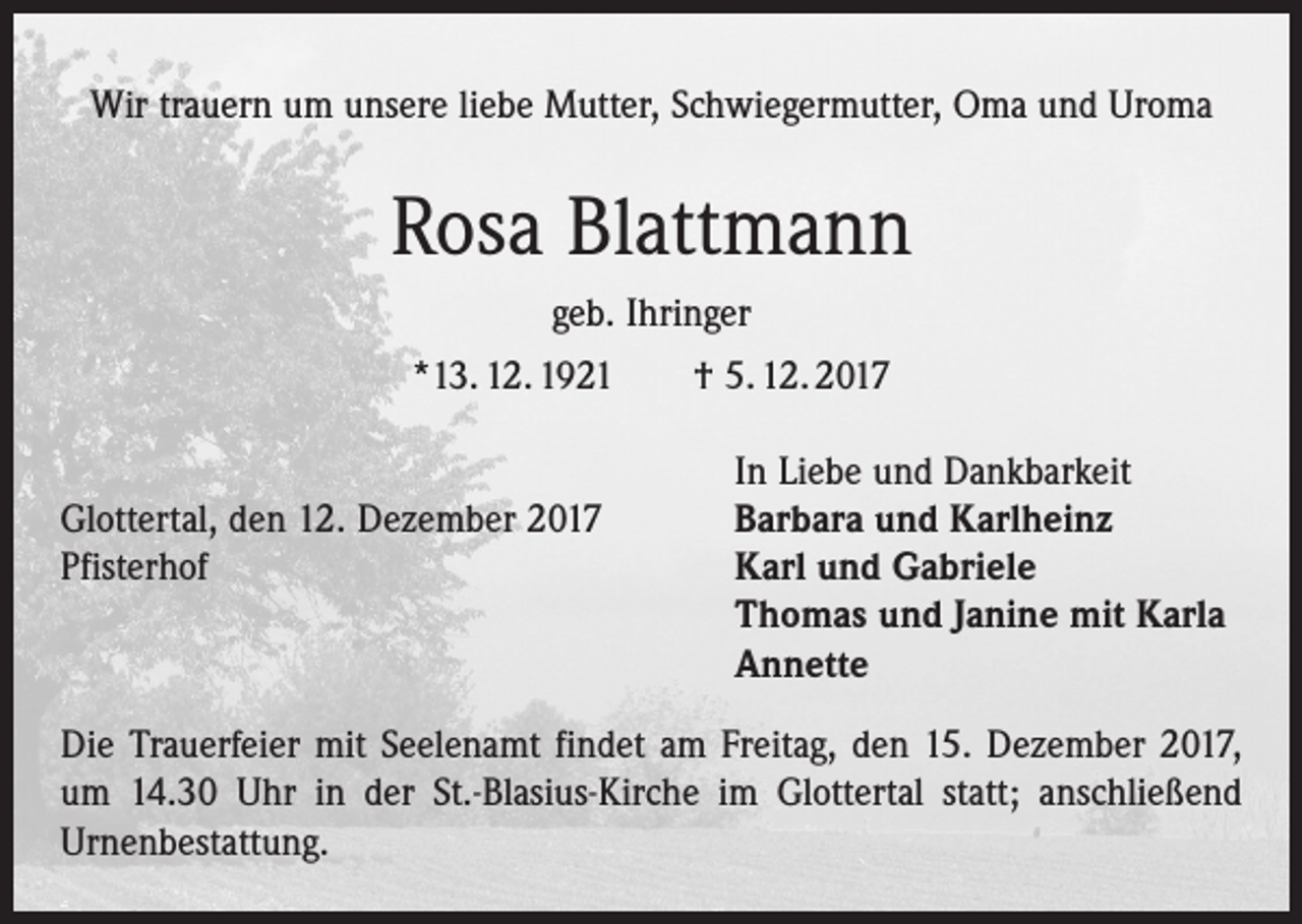 <p>Wir trauern um unsere liebe Mutter, Schwiegermutter, Oma und Uroma</p><p>Rosa Blattmann<br />geb. Ihringer<br />*13. 12. 1921 † 5. 12. 2017</p><p>In Liebe und Dankbarkeit<br />Glottertal, den 12. Dezember 2017<br />Barbara und Karlheinz<br />Pfisterhof Karl und Gabriele<br />Thomas und Janine mit Karla<br />Annette<br />Die Trauerfeier mit Seelenamt findet am Freitag, den 15. Dezember 2017,<br />um 14.30 Uhr in der St.-Blasius-Kirche im Glottertal statt; anschließend<br />Urnenbestattung.</p>