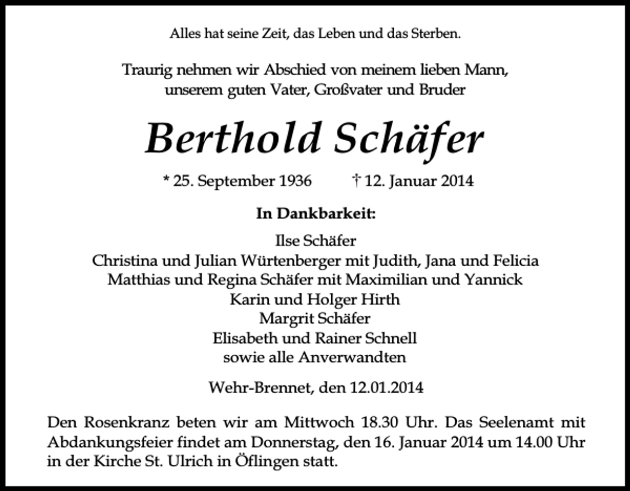 <p>Alles hat seine Zeit, das Leben und das Sterben.</p><p>Traurig nehmen wir Abschied von meinem lieben Mann,<br />unserem guten Vater, Großvater und Bruder</p><p>Berthold Schäfer<br />* 25. September 1936</p><p>12. Januar 2014</p><p>In Dankbarkeit:<br />Ilse Schäfer<br />Christina und Julian Würtenberger mit Judith, Jana und Felicia<br />Matthias und Regina Schäfer mit Maximilian und Yannick<br />Karin und Holger Hirth<br />Margrit Schäfer<br />Elisabeth und Rainer Schnell<br />sowie alle Anverwandten<br />Wehr-Brennet, den 12.01.2014<br />Den Rosenkranz beten wir am Mittwoch 18.30 Uhr. Das Seelenamt mit<br />Abdankungsfeier findet am Donnerstag, den 16. Januar 2014 um 14.00 Uhr<br />in der Kirche St. Ulrich in Öflingen statt.</p>