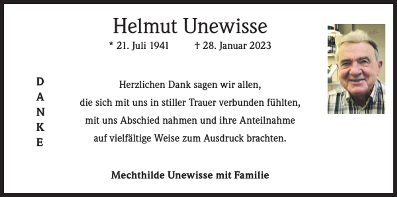 <p>Helmut Unewisse<br />* 21. Juli 1941</p><p>D<br />A<br />N<br />K<br />E</p><p>† 28. Januar 2023</p><p>Herzlichen Dank sagen wir allen,<br />die sich mit uns in stiller Trauer verbunden fühlten,<br />mit uns Abschied nahmen und ihre Anteilnahme<br />auf vielfältige Weise zum Ausdruck brachten.<br />Mechthilde Unewisse mit Familie</p>