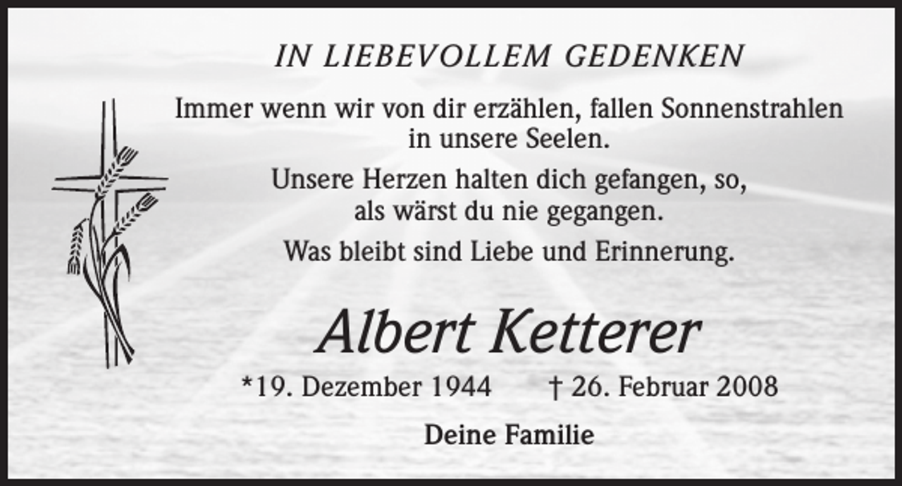 <p>IN LIEBEVOLLEM GEDENKEN<br />Immer wenn wir von dir erzählen, fallen Sonnenstrahlen<br />in unsere Seelen.<br />Unsere Herzen halten dich gefangen, so,<br />als wärst du nie gegangen.<br />Was bleibt sind Liebe und Erinnerung.</p><p>Albert Ketterer<br />*19. Dezember 1944 † 26. Februar 2008<br />Deine Familie</p>