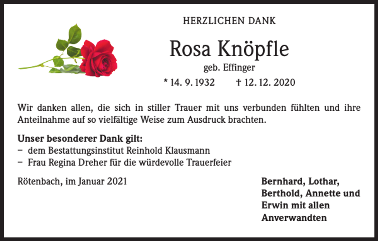 <p>HERZLICHEN DANK</p><p>Rosa Knöpfle</p><p>geb. Effinger<br />* 14. 9. 1932 † 12. 12. 2020<br />Wir danken allen, die sich in stiller Trauer mit uns verbunden fühlten und ihre<br />­Anteilnahme auf so vielfältige Weise zum Ausdruck brachten.<br />Unser besonderer Dank gilt:<br />– dem Bestattungsinstitut Reinhold Klausmann<br />– Frau Regina Dreher für die würdevolle Trauerfeier<br />Rötenbach, im Januar 2021 Bernhard, Lothar,<br />Berthold, Annette und<br />Erwin mit allen<br />Anverwandten</p>