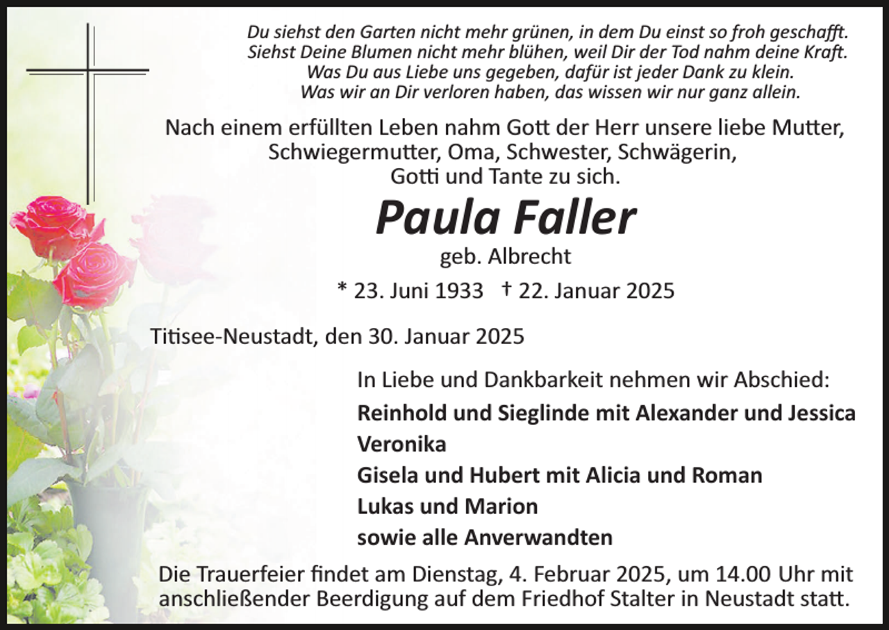 <p>Du siehst den Garten nicht mehr grünen, in dem Du einst so froh geschafft.<br />Siehst Deine Blumen nicht mehr blühen, weil Dir der Tod nahm deine Kraft.<br />Was Du aus Liebe uns gegeben, dafür ist jeder Dank zu klein.<br />Was wir an Dir verloren haben, das wissen wir nur ganz allein.</p>
<p>Nach einem erfüllten Leben nahm Gott der Herr unsere liebe Mutter,<br />Schwiegermutter, Oma, Schwester, Schwägerin,<br />Gotti und Tante zu sich.</p>
<p>Paula Faller</p>
<p>geb. Albrecht<br />* 23. Juni 1933 † 22. Januar 2025<br />Titisee-­Neustadt, den 30. Januar 2025<br />In Liebe und Dankbarkeit nehmen wir Abschied:<br />Reinhold und Sieglinde mit Alexander und Jessica<br />Veronika<br />Gisela und Hubert mit Alicia und Roman<br />Lukas und Marion<br />sowie alle Anverwandten<br />Die Trauerfeier ﬁndet am Dienstag, 4. Februar 2025, um 14.00 Uhr mit<br />anschließender Beerdigung auf dem Friedhof Stalter in Neustadt statt.</p>