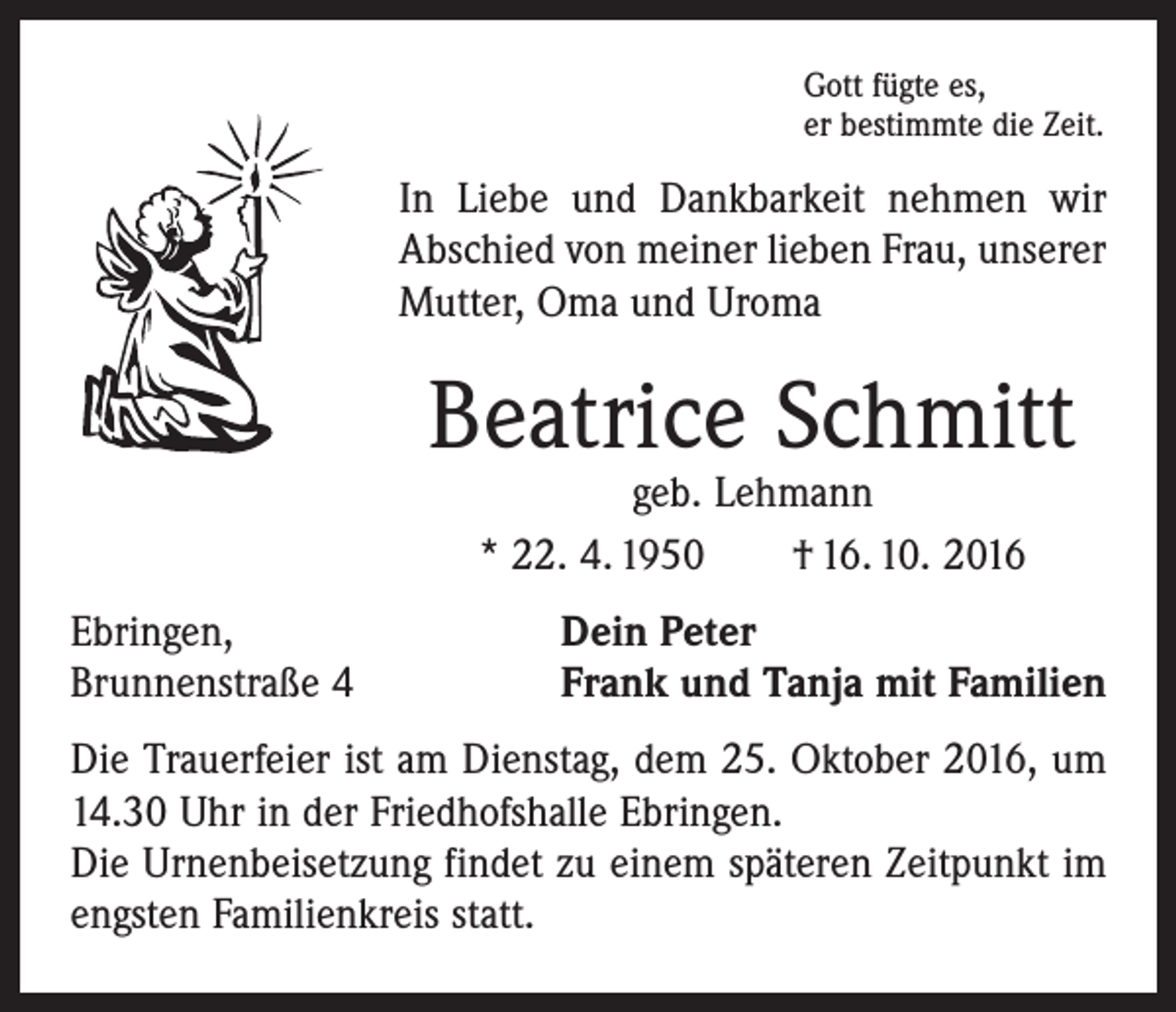 <p>Gott fügte es,<br />er bestimmte die Zeit.</p><p>In Liebe und Dankbarkeit nehmen wir<br />Abschied von meiner lieben Frau, unserer<br />Mutter, Oma und Uroma</p><p>Beatrice Schmitt<br />geb. Lehmann<br />* 22. 4. 1950 † 16. 10. 2016</p><p>Ebringen,<br />Dein Peter<br />Brunnenstraße 4 Frank und Tanja mit Familien<br />Die Trauerfeier ist am Dienstag, dem 25. Oktober 2016, um<br />14.30 Uhr in der Friedhofshalle Ebringen.<br />Die Urnenbeisetzung findet zu einem späteren Zeitpunkt im<br />engsten Familienkreis statt.</p>