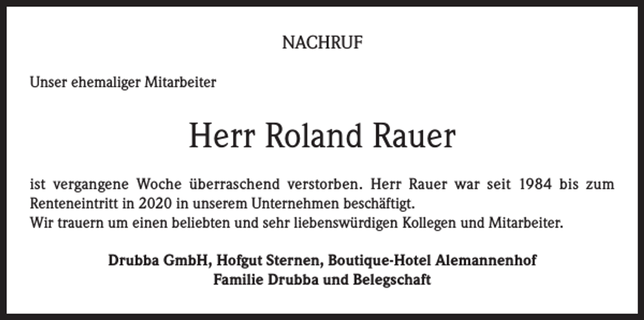 <p>NACHRUF<br />Unser ehemaliger Mitarbeiter</p><p>Herr Roland Rauer<br />ist vergangene Woche überraschend verstorben. Herr Rauer war seit 1984 bis zum<br />Renteneintritt in 2020 in unserem Unternehmen beschäftigt.<br />Wir trauern um einen beliebten und sehr liebenswürdigen Kollegen und Mitarbeiter.<br />Drubba GmbH, Hofgut Sternen, Boutique-Hotel Alemannenhof<br />Familie Drubba und Belegschaft</p>