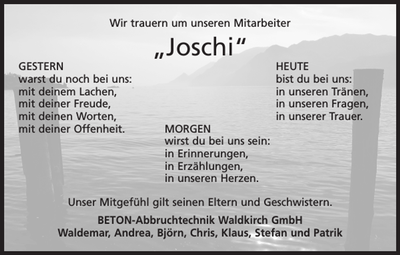 <p>Wir trauern um unseren Mitarbeiter</p><p>„Joschi“</p><p>GESTERN HEUTE<br />warst du noch bei uns:<br />bist du bei uns:<br />mit deinem Lachen,<br />in unseren Tränen,<br />mit deiner Freude,<br />in unseren Fragen,<br />mit deinen Worten,<br />in unserer Trauer.<br />mit deiner Offenheit.<br />MORGEN</p><p>wirst du bei uns sein:</p><p>in Erinnerungen,</p><p>in Erzählungen,</p><p>in unseren Herzen.<br />Unser Mitgefühl gilt seinen Eltern und Geschwistern.<br />BETON-Abbruchtechnik Waldkirch GmbH<br />Waldemar, Andrea, Björn, Chris, Klaus, Stefan und Patrik</p>