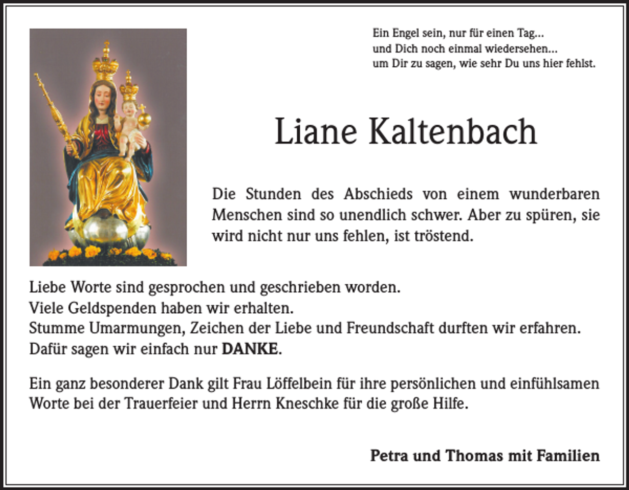 <p>Ein Engel sein, nur für einen Tag…<br />und Dich noch einmal wiedersehen…<br />um Dir zu sagen, wie sehr Du uns hier fehlst.</p><p>Liane Kaltenbach<br />Die Stunden des Abschieds von einem wunderbaren<br />­Menschen sind so unendlich schwer. Aber zu spüren, sie<br />wird nicht nur uns fehlen, ist tröstend.<br />Liebe Worte sind gesprochen und geschrieben worden.<br />Viele Geldspenden haben wir erhalten.<br />Stumme Umarmungen, Zeichen der Liebe und Freundschaft durften wir erfahren.<br />Dafür sagen wir einfach nur DANKE.<br />Ein ganz besonderer Dank gilt Frau Löffelbein für ihre persönlichen und einfühlsamen<br />Worte bei der Trauerfeier und Herrn Kneschke für die große Hilfe.</p><p>Petra und Thomas mit Familien</p>