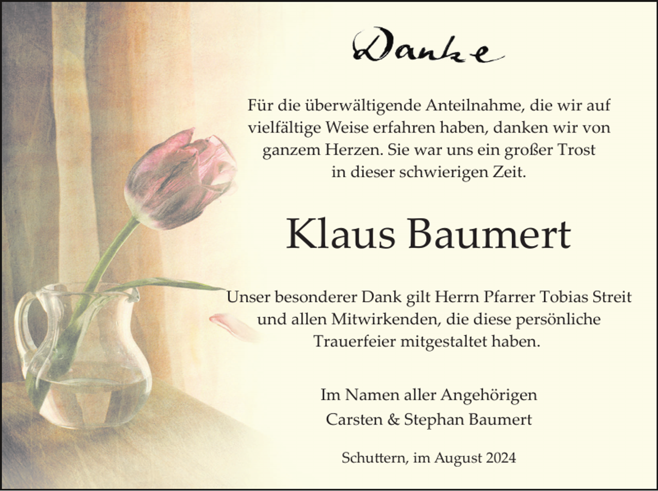 <p>Für die überwältigende Anteilnahme, die wir auf<br />vielfältige Weise erfahren haben, danken wir von<br />ganzem Herzen. Sie war uns ein großer Trost<br />in dieser schwierigen Zeit.</p><p>Klaus Baumert<br />Unser besonderer Dank gilt Herrn Pfarrer Tobias Streit<br />und allen Mitwirkenden, die diese persönliche<br />Trauerfeier mitgestaltet haben.<br />Im Namen aller Angehörigen<br />Carsten &amp; Stephan Baumert<br />Schu�ern, im August 2024</p>