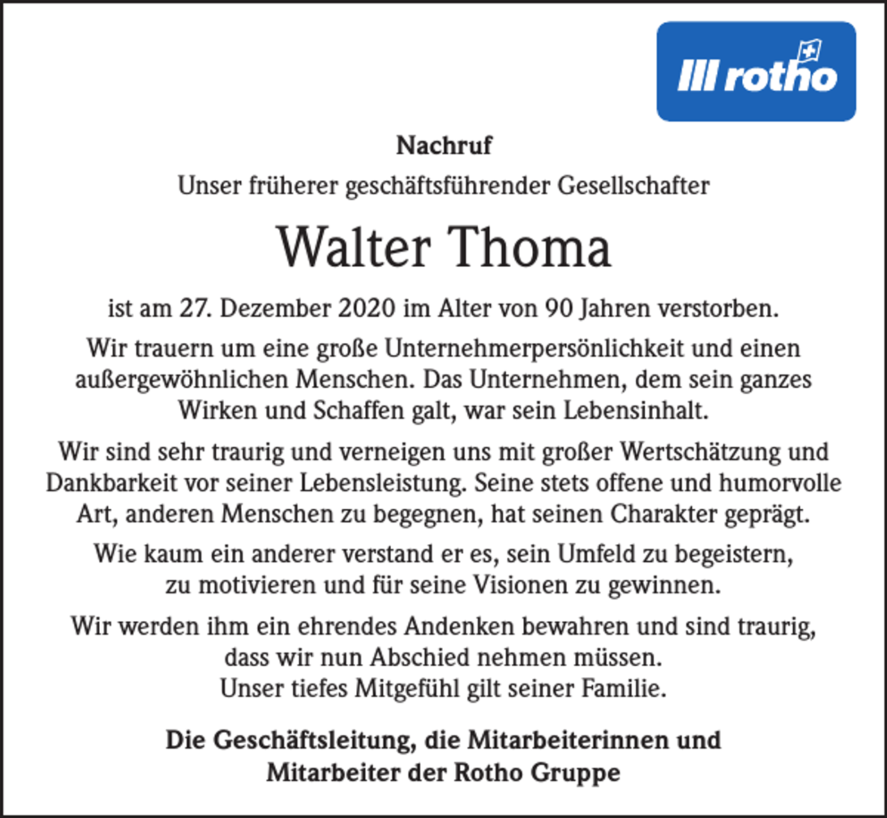 <p>Nachruf<br />Unser früherer geschäftsführender Gesellschafter</p><p>Walter Thoma<br />ist am 27. Dezember 2020 im Alter von 90 Jahren verstorben.<br />Wir trauern um eine große Unternehmerpersönlichkeit und einen<br />außergewöhnlichen Menschen. Das Unternehmen, dem sein ganzes<br />Wirken und Schaffen galt, war sein Lebensinhalt.<br />Wir sind sehr traurig und verneigen uns mit großer Wertschätzung und<br />Dankbarkeit vor seiner Lebensleistung. Seine stets offene und humorvolle<br />Art, anderen Menschen zu begegnen, hat seinen Charakter geprägt.<br />Wie kaum ein anderer verstand er es, sein Umfeld zu begeistern,<br />zu motivieren und für seine Visionen zu gewinnen.<br />Wir werden ihm ein ehrendes Andenken bewahren und sind traurig,<br />dass wir nun Abschied nehmen müssen.<br />Unser tiefes Mitgefühl gilt seiner Familie.<br />Die Geschäftsleitung, die Mitarbeiterinnen und<br />Mitarbeiter der Rotho Gruppe</p>