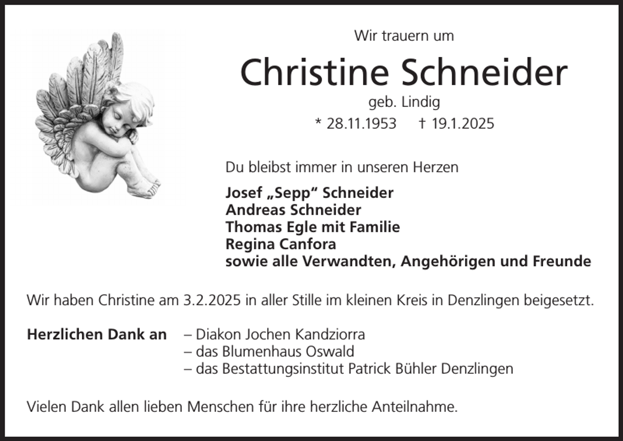 <p>Wir trauern um</p><p>Christine Schneider<br />geb. Lindig<br />* 28.11.1953 † 19.1.2025</p><p>Du bleibst immer in unseren Herzen<br />Josef „Sepp“ Schneider<br />Andreas Schneider<br />Thomas Egle mit Familie<br />Regina Canfora<br />sowie alle Verwandten, Angehörigen und Freunde<br />Wir haben Christine am 3.2.2025 in aller Stille im kleinen Kreis in Denzlingen beigesetzt.<br />Herzlichen Dank an – Diakon Jochen Kandziorra</p><p>– das Blumenhaus Oswald</p><p>– das Bestattungsinstitut Patrick Bühler Denzlingen<br />Vielen Dank allen lieben Menschen für ihre herzliche Anteilnahme.</p>