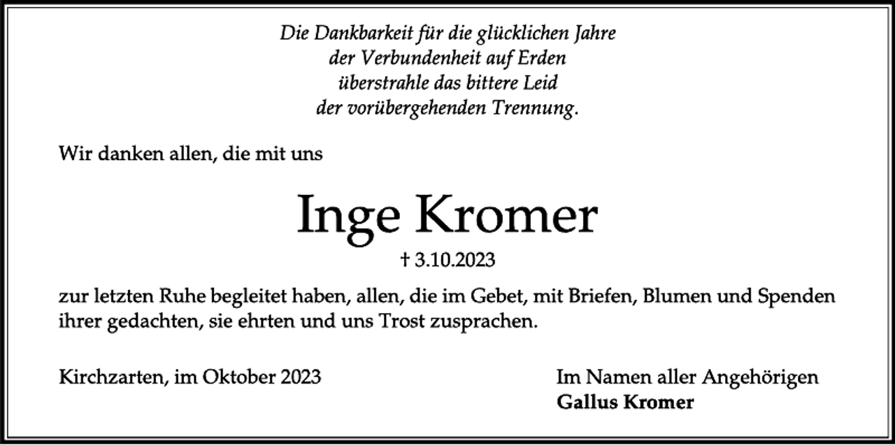 <p>Die Dankbarkeit für die glücklichen Jahre<br />der Verbundenheit auf Erden<br />überstrahle das bittere Leid<br />der vorübergehenden Trennung.</p><p>
Wir danken allen, die mit uns</p><p>
Inge Kromer</p><p>
+ 3.10.2023</p><p>
zur letzten Ruhe begleitet haben, allen, die im Gebet, mit Briefen, Blumen und Spenden ihrer gedachten, sie ehrten und uns Trost zusprachen.</p><p>
Kirchzarten, im Oktober 2023</p><p>
Im Namen aller Angehörigen<br />Gallus Kromer</p>