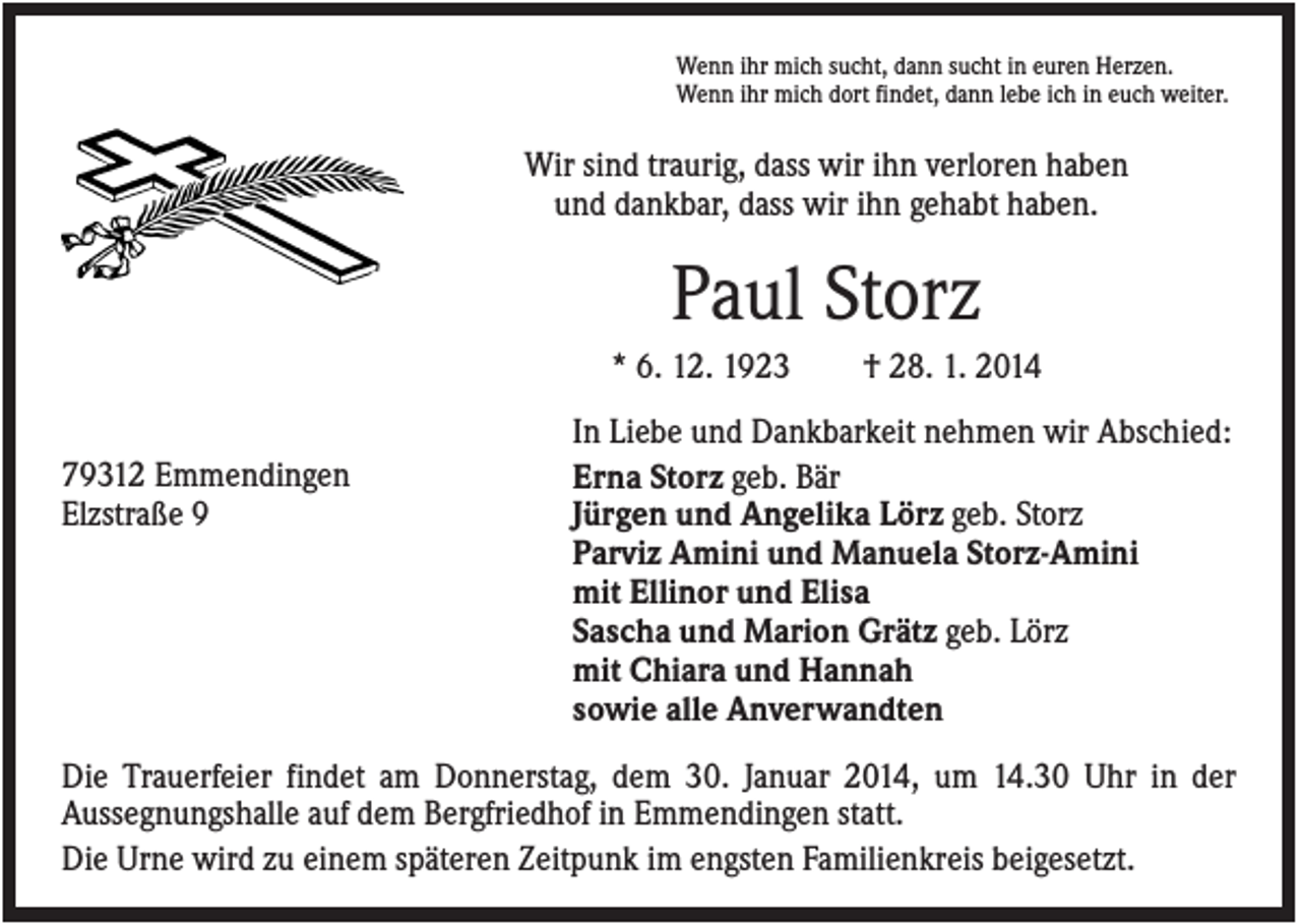 <p>Wenn ihr mich sucht, dann sucht in euren Herzen.<br />Wenn ihr mich dort findet, dann lebe ich in euch weiter.</p><p>Wir sind traurig, dass wir ihn verloren haben<br />und dankbar, dass wir ihn gehabt haben.</p><p>Paul Storz<br />* 6. 12. 1923<br />79312 Emmendingen<br />Elzstraße 9</p><p>† 28. 1. 2014</p><p>In Liebe und Dankbarkeit nehmen wir Abschied:<br />Erna Storz geb. Bär<br />Jürgen und Angelika Lörz geb. Storz<br />Parviz Amini und Manuela Storz-Amini<br />mit Ellinor und Elisa<br />Sascha und Marion Grätz geb. Lörz<br />mit Chiara und Hannah<br />sowie alle Anverwandten</p><p>Die Trauerfeier findet am Donnerstag, dem 30. Januar 2014, um 14.30 Uhr in der<br />Aussegnungshalle auf dem Bergfriedhof in Emmendingen statt.<br />Die Urne wird zu einem späteren Zeitpunk im engsten Familienkreis beigesetzt.</p>