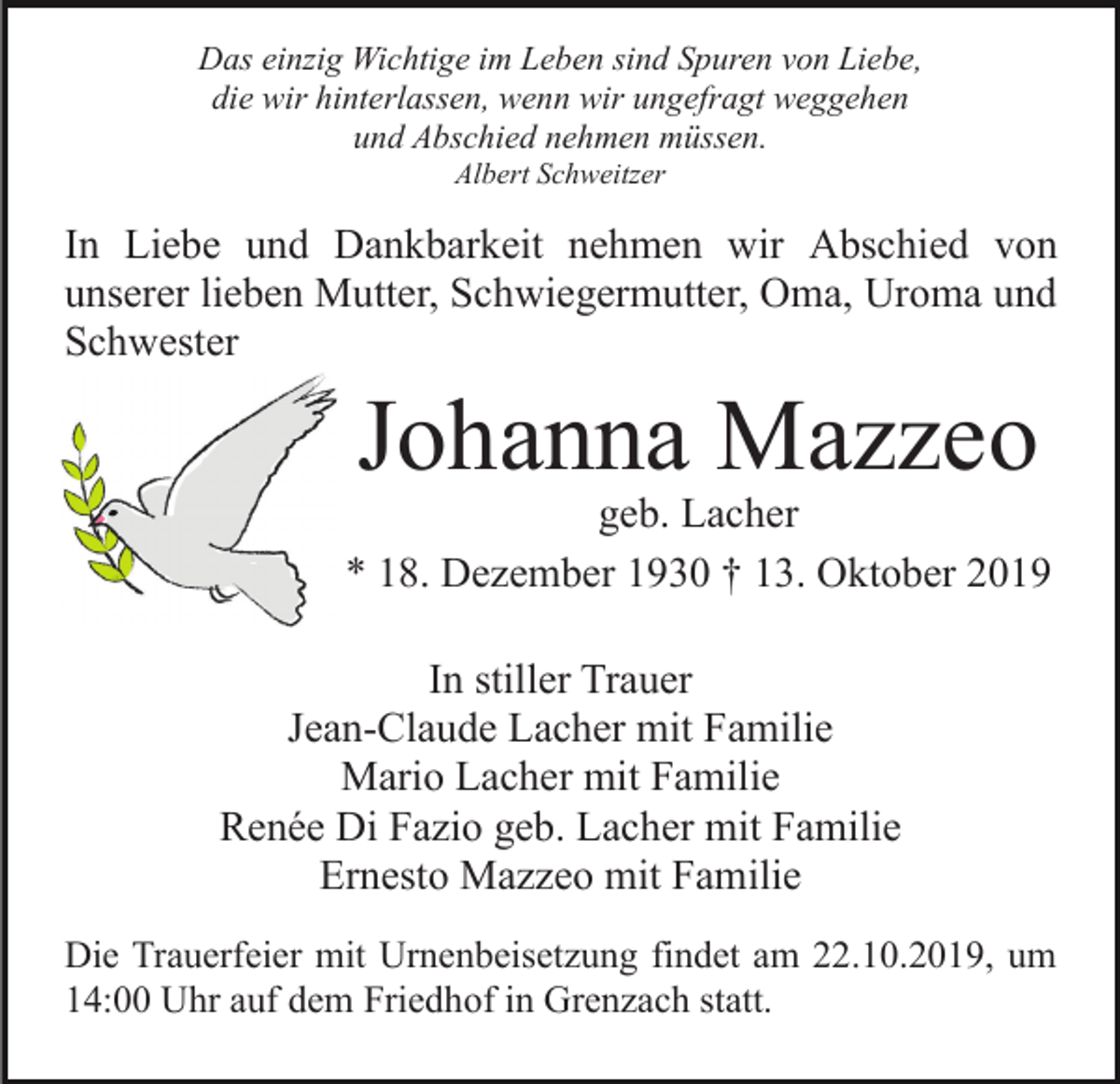 <p>Das einzig Wichtige im Leben sind Spuren von Liebe,<br />die wir hinterlassen, wenn wir ungefragt weggehen<br />und Abschied nehmen müssen.<br />Albert Schweitzer</p><p>In Liebe und Dankbarkeit nehmen wir Abschied von<br />unserer lieben Mutter, Schwiegermutter, Oma, Uroma und<br />Schwester</p><p>Johanna Mazzeo</p><p>geb. Lacher<br />* 18. Dezember 1930 † 13. Oktober 2019<br />In stiller Trauer<br />Jean-Claude Lacher mit Familie<br />Mario Lacher mit Familie<br />Renée Di Fazio geb. Lacher mit Familie<br />Ernesto Mazzeo mit Familie<br />Die Trauerfeier mit Urnenbeisetzung findet am 22.10.2019, um<br />14:00 Uhr auf dem Friedhof in Grenzach statt.</p>