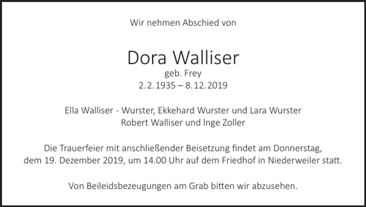 <p>Wir nehmen Abschied von</p><p>Dora Walliser<br />geb. Frey<br />2. 2. 1935 – 8. 12. 2019</p><p>Ella Walliser - Wurster, Ekkehard Wurster und Lara Wurster<br />Robert Walliser und lnge Zoller<br />Die Trauerfeier mit anschließender Beisetzung findet am Donnerstag,<br />dem 19. Dezember 2019, um 14.00 Uhr auf dem Friedhof in Niederweiler statt.<br />Von Beileidsbezeugungen am Grab bitten wir abzusehen.</p>