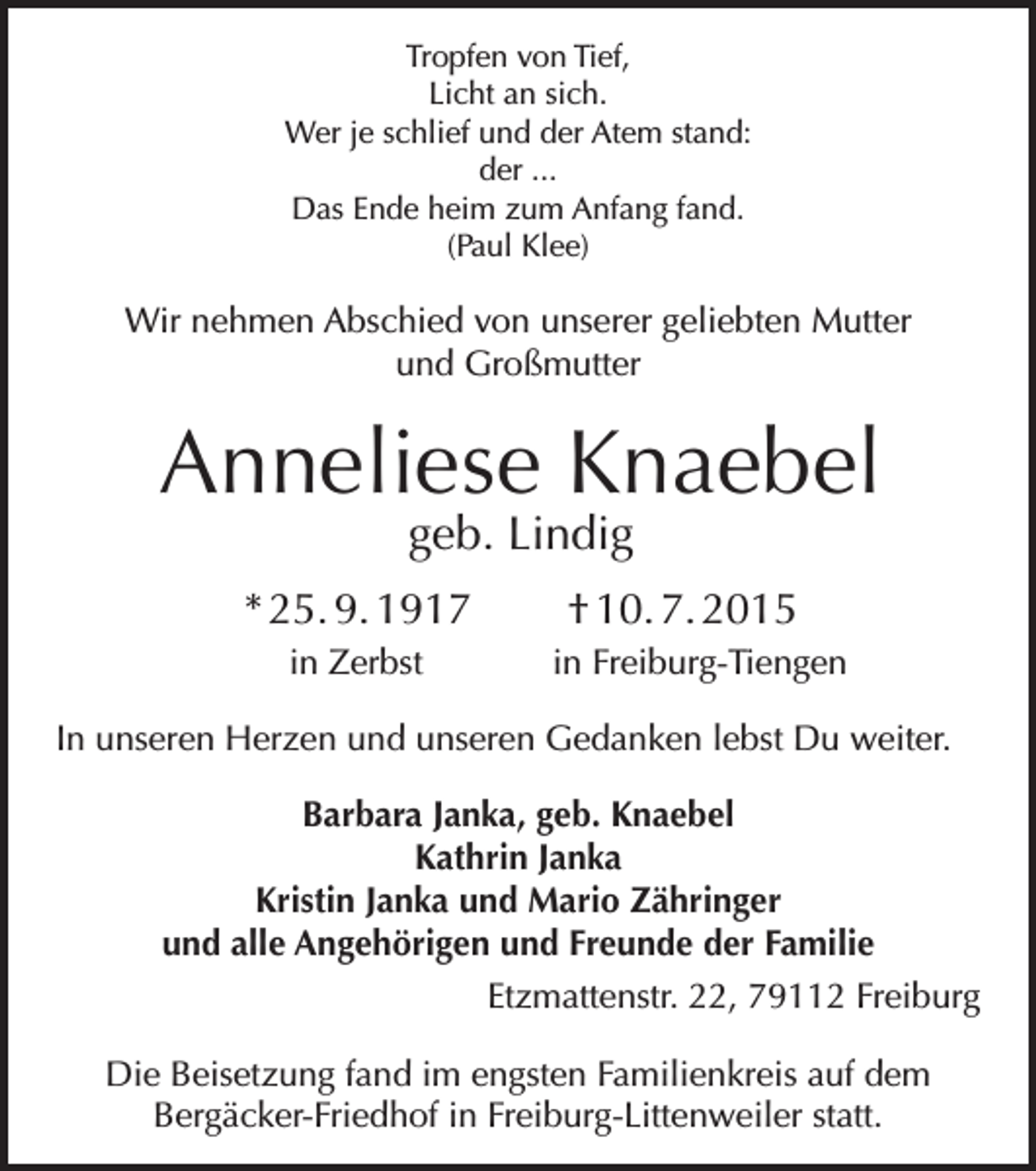 <p>Tropfen von Tief,<br />Licht an sich.<br />Wer je schlief und der Atem stand:<br />der ...<br />Das Ende heim zum Anfang fand.<br />(Paul Klee)</p><p>Wir nehmen Abschied von unserer geliebten Mutter<br />und Großmutter</p><p>Anneliese Knaebel<br />geb. Lindig</p><p>* 25. 9. 1917<br />in Zerbst</p><p>† 10. 7. 2015<br />in Freiburg-Tiengen</p><p>In unseren Herzen und unseren Gedanken lebst Du weiter.<br />Barbara Janka, geb. Knaebel<br />Kathrin Janka<br />Kristin Janka und Mario Zähringer<br />und alle Angehörigen und Freunde der Familie<br />Etzmattenstr. 22, 79112 Freiburg<br />Die Beisetzung fand im engsten Familienkreis auf dem<br />Bergäcker-Friedhof in Freiburg-Littenweiler statt.</p>