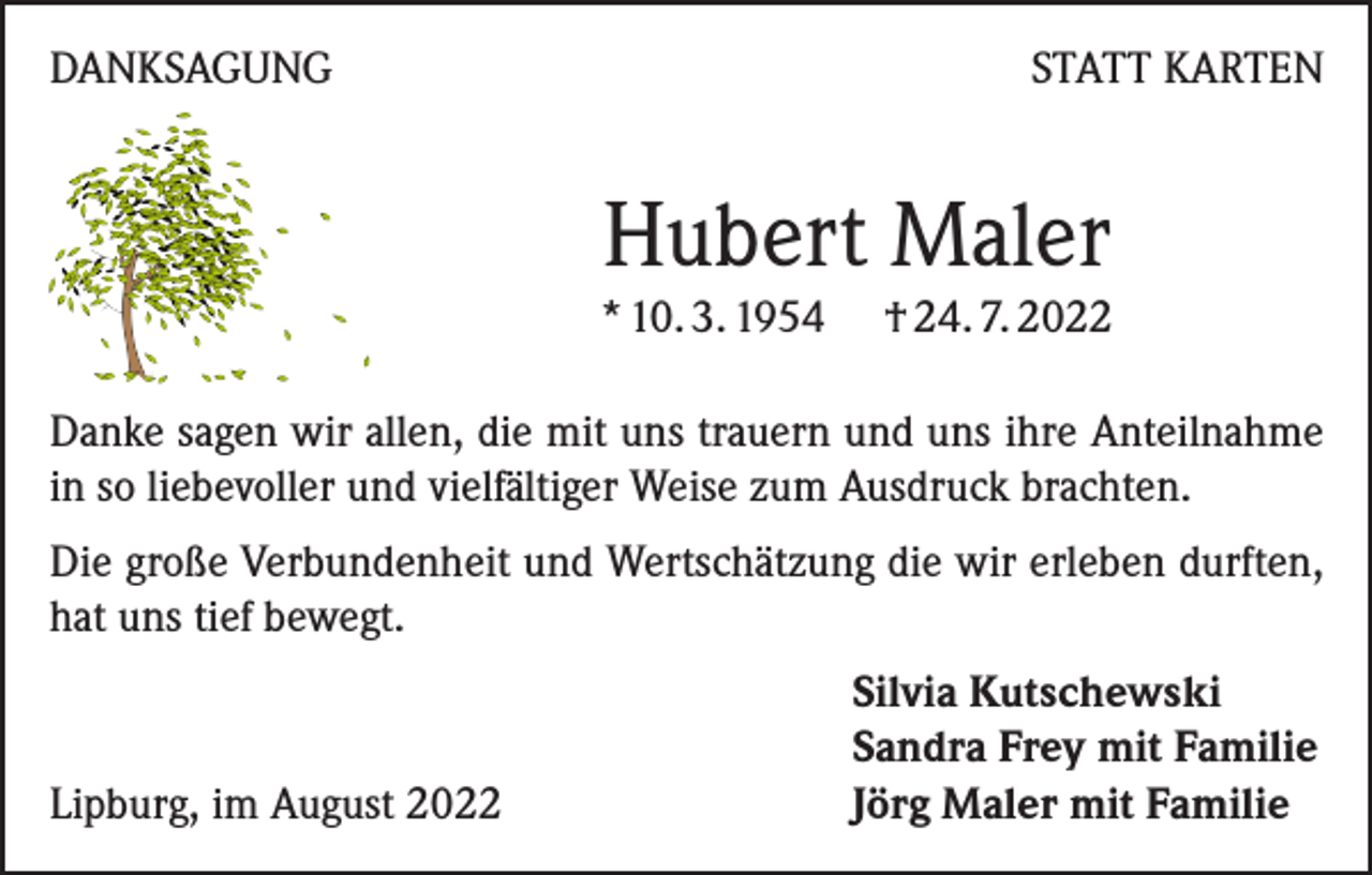 <p>DANKSAGUNG</p><p>STATT KARTEN</p><p>Hubert Maler</p><p>* 10. 3. 1954 † 24. 7. 2022<br />Danke sagen wir allen, die mit uns trauern und uns ihre Anteilnahme<br />in so liebevoller und vielfältiger Weise zum Ausdruck brachten.<br />Die große Verbundenheit und Wertschätzung die wir erleben durften,<br />hat uns tief bewegt.</p><p>Lipburg, im August 2022</p><p>Silvia Kutschewski<br />Sandra Frey mit Familie<br />Jörg Maler mit Familie</p>