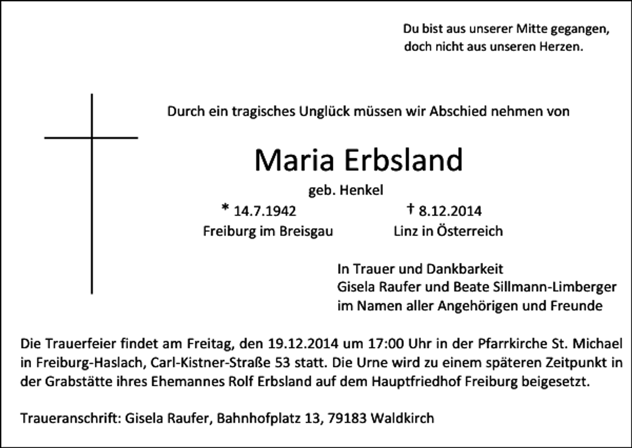 <p>Du bist aus unserer Mitte gegangen,<br />doch nicht aus unseren Herzen.</p><p>Durch ein tragisches Unglück müssen wir Abschied nehmen von</p><p>Maria Erbsland<br />geb. Henkel</p><p>* 14.7.1942<br />Freiburg im Breisgau</p><p>† 8.12.2014<br />Linz in Österreich</p><p>In Trauer und Dankbarkeit<br />Gisela Raufer und Beate Sillmann-Limberger<br />im Namen aller Angehörigen und Freunde<br />Die Trauerfeier findet am Freitag, den 19.12.2014 um 17:00 Uhr in der Pfarrkirche St. Michael<br />in Freiburg-Haslach, Carl-Kistner-Straße 53 statt. Die Urne wird zu einem späteren Zeitpunkt in<br />der Grabstätte ihres Ehemannes Rolf Erbsland auf dem Hauptfriedhof Freiburg beigesetzt.<br />Traueranschrift: Gisela Raufer, Bahnhofplatz 13, 79183 Waldkirch</p>