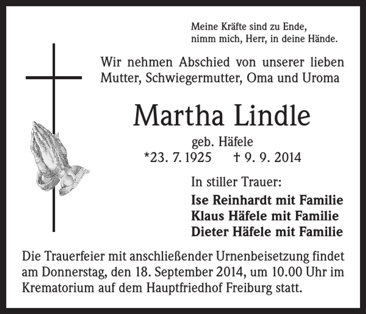 <p>Meine Kräfte sind zu Ende,<br />nimm mich, Herr, in deine Hände.</p><p>Wir nehmen Abschied von unserer lieben<br />Mutter, Schwiegermutter, Oma und Uroma</p><p>Martha Lindle<br />geb. Häfele<br />*23. 7. 1925 † 9. 9. 2014</p><p>In stiller Trauer:<br />Ise Reinhardt mit Familie<br />Klaus Häfele mit Familie<br />Dieter Häfele mit Familie<br />Die Trauerfeier mit anschließender Urnenbeisetzung findet<br />am Donnerstag, den 18. September 2014, um 10.00 Uhr im<br />Krematorium auf dem Hauptfriedhof Freiburg statt.</p>