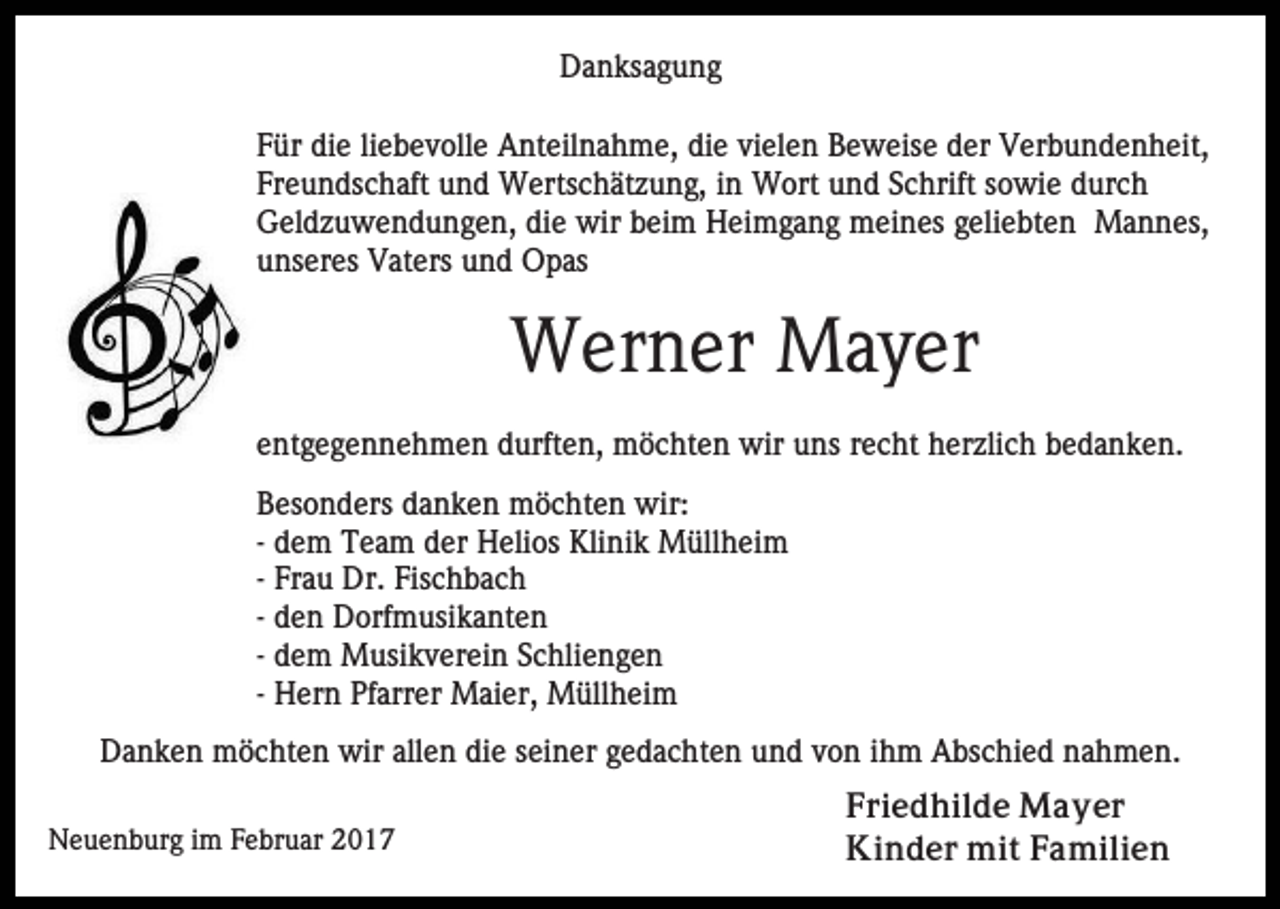 <p>Danksagung<br />Für die liebevolle Anteilnahme, die vielen Beweise der Verbundenheit,<br />Freundschaft und Wertschätzung, in Wort und Schrift sowie durch<br />Geldzuwendungen, die wir beim Heimgang meines geliebten Mannes,<br />unseres Vaters und Opas</p><p>Werner Mayer<br />entgegennehmen durften, möchten wir uns recht herzlich bedanken.<br />Besonders danken möchten wir:<br />- dem Team der Helios Klinik Müllheim<br />- Frau Dr. Fischbach<br />- den Dorfmusikanten<br />- dem Musikverein Schliengen<br />- Hern Pfarrer Maier, Müllheim<br />Danken möchten wir allen die seiner gedachten und von ihm Abschied nahmen.<br />Neuenburg im Februar 2017</p><p>Friedhilde Mayer<br />Kinder mit Familien</p>