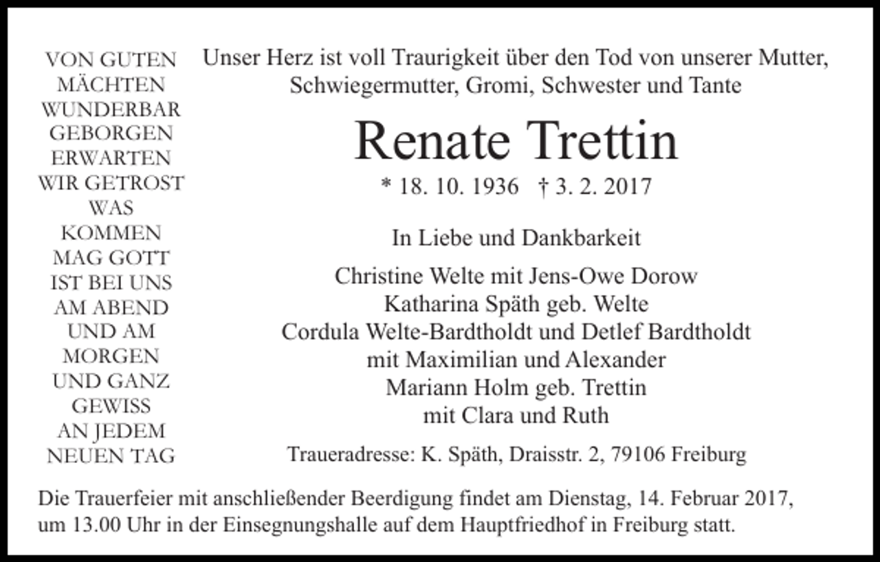 <p>VON GUTEN Unser Herz ist voll Traurigkeit über den Tod von unserer Mutter,<br />MÄCHTEN<br />Schwiegermutter, Gromi, Schwester und Tante<br />WUNDERBAR<br />GEBORGEN<br />ERWARTEN<br />WIR GETROST<br />* 18. 10. 1936 † 3. 2. 2017<br />WAS<br />KOMMEN<br />In Liebe und Dankbarkeit<br />MAG GOTT<br />Christine Welte mit Jens-Owe Dorow<br />IST BEI UNS<br />Katharina Späth geb. Welte<br />AM ABEND<br />UND AM<br />Cordula Welte-Bardtholdt und Detlef Bardtholdt<br />MORGEN<br />mit Maximilian und Alexander<br />UND GANZ<br />Mariann Holm geb. Trettin<br />GEWISS<br />mit Clara und Ruth<br />AN JEDEM<br />Traueradresse: K. Späth, Draisstr. 2, 79106 Freiburg<br />NEUEN TAG</p><p>Renate Trettin</p><p>Die Trauerfeier mit anschließender Beerdigung findet am Dienstag, 14. Februar 2017,<br />um 13.00 Uhr in der Einsegnungshalle auf dem Hauptfriedhof in Freiburg statt.</p>