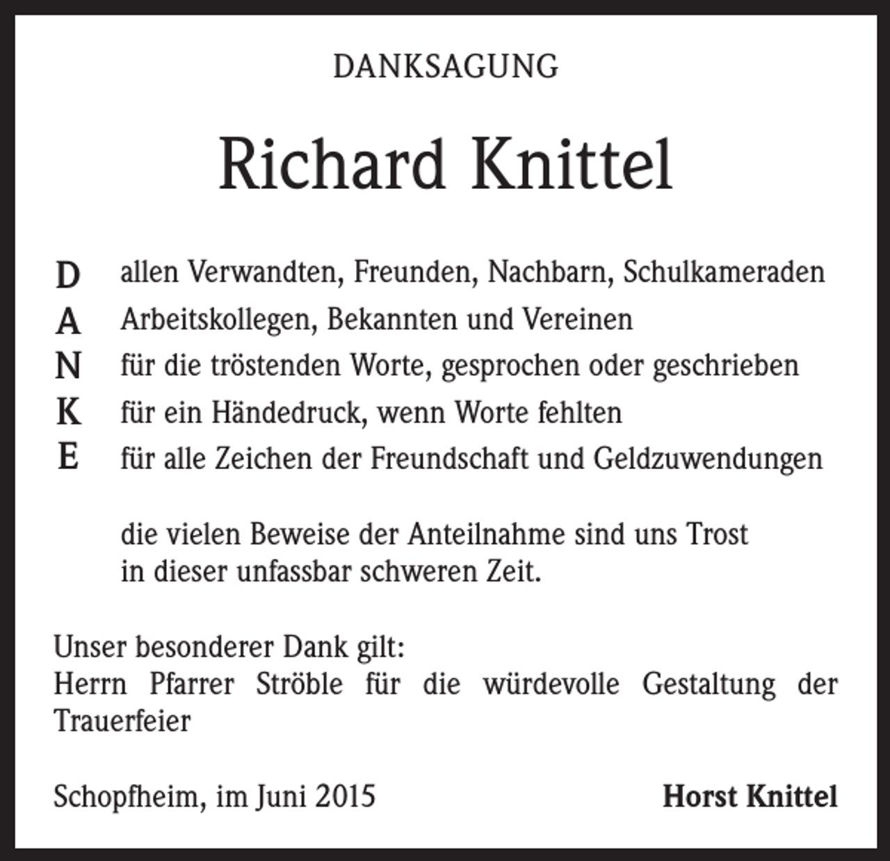 <p>DANKSAGUNG</p><p>Richard Knittel<br />D<br />A<br />N<br />K<br />E</p><p>allen Verwandten, Freunden, Nachbarn, Schulkameraden<br />Arbeitskollegen, Bekannten und Vereinen<br />für die tröstenden Worte, gesprochen oder geschrieben<br />für ein Händedruck, wenn Worte fehlten<br />für alle Zeichen der Freundschaft und Geldzuwendungen<br />die vielen Beweise der Anteilnahme sind uns Trost<br />in dieser unfassbar schweren Zeit.</p><p>Unser besonderer Dank gilt:<br />Herrn Pfarrer Ströble für die würdevolle Gestaltung der<br />Trauerfeier<br />Schopfheim, im Juni 2015</p><p>Horst Knittel</p>