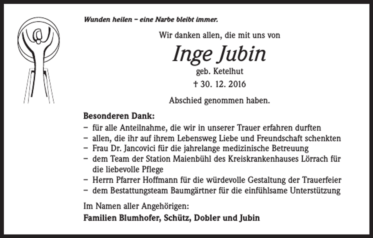 <p>Wunden heilen – eine Narbe bleibt immer.</p><p>Wir danken allen, die mit uns von</p><p>Inge Jubin<br />geb. Ketelhut<br />† 30. 12. 2016</p><p>Abschied genommen haben.<br />Besonderen Dank:<br />– für alle Anteilnahme, die wir in unserer Trauer erfahren durften<br />– allen, die ihr auf ihrem Lebensweg Liebe und Freundschaft schenkten<br />– Frau Dr. Jancovici für die jahrelange medizinische Betreuung<br />– dem Team der Station Maienbühl des Kreiskrankenhauses Lörrach für<br />die liebevolle Pflege<br />– Herrn Pfarrer Hoffmann für die würdevolle Gestaltung der Trauerfeier<br />– dem Bestattungsteam Baumgärtner für die einfühlsame Unterstützung<br />Im Namen aller Angehörigen:<br />Familien Blumhofer, Schütz, Dobler und Jubin</p>