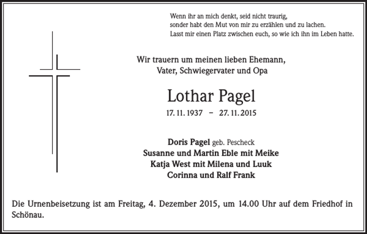<p>Wenn ihr an mich denkt, seid nicht traurig,<br />sonder habt den Mut von mir zu erzählen und zu lachen.<br />Lasst mir einen Platz zwischen euch, so wie ich ihn im Leben hatte.</p><p>Wir trauern um meinen lieben Ehemann,<br />Vater, Schwiegervater und Opa</p><p>Lothar Pagel<br />17. 11. 1937 – 27. 11. 2015</p><p>Doris Pagel geb. Pescheck<br />Susanne und Martin Eble mit Meike<br />Katja West mit Milena und Luuk<br />Corinna und Ralf Frank<br />Die Urnenbeisetzung ist am Freitag, 4. Dezember 2015, um 14.00 Uhr auf dem Friedhof in<br />Schönau.</p>