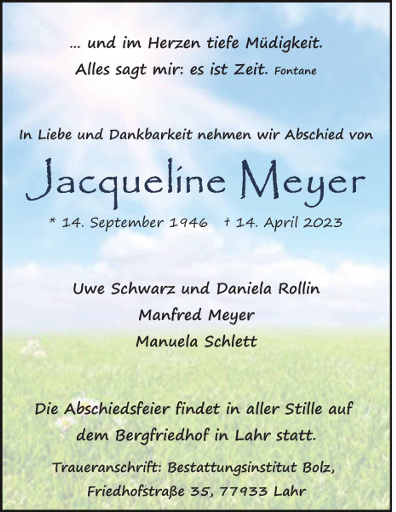 <p>… und im Herzen tiefe Müdigkeit.<br />Alles sagt mir: es ist Zeit.</p><p>Fontane</p><p>In Liebe und Dankbarkeit nehmen wir Abschied von</p><p>* 14. September 1946</p><p>† 14. April 2023</p><p>Uwe Schwarz und Daniela Rollin<br />Manfred Meyer<br />Manuela Schlett</p><p>Die Abschiedsfeier findet in aller Stille auf<br />dem Bergfriedhof in Lahr statt.<br />Traueranschrift: Bestattungsinstitut Bolz,<br />Friedhofstraße 35, 77933 Lahr</p>