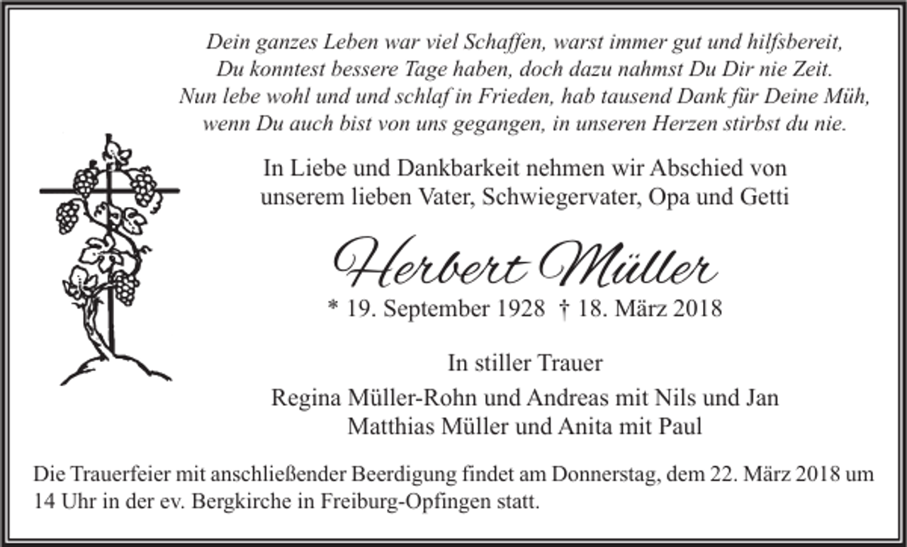 <p>DDein<br />ei n gganzes<br />a nz es LLeben<br />e b e n wwar<br />ar viviel<br />el SSchaffen,<br />c h aff e n, wwarst<br />arst i immer<br />m m er ggut<br />ut uund<br />n d hilfs<br />hilfsbereit,<br />b er eit,<br />DDu<br />u kkonntest<br />o n nt est bbessere<br />ess er e TTage<br />a g e hhaben,<br />a b e n, ddoch<br />o c h ddazu<br />az u nnahmst<br />a h mst DDu<br />u Dir<br />Dirninie<br />e ZZeit.<br />eit.<br />Nun<br />N u n l lebe<br />e b e wwohl<br />o hl uund<br />n d uund<br />n d sschlaf<br />c hl af i in<br />n Fri<br />Frieden,<br />e d e n, hhab<br />a b t tausend<br />a us e n d Dank<br />D a n k f für<br />ür Deine<br />D ei n e Müh,<br />M ü h,<br />wwenn<br />e n n Du<br />D u aauch<br />u c h bist<br />bistvvon<br />o n uuns<br />ns ggegangen,<br />e g a n g e n, i in<br />n uunseren<br />ns er e n Herzen<br />H erz e n stir<br />stirbst<br />bst ddu<br />u ninie.<br />e.</p><p>IInn Liebe<br />Li e b e und<br />u n d Dankbarkeit<br />D a n k b ar k eit nehmen<br />n e h m e n wir<br />wir Abschied<br />A bs c hi e d von<br />von<br />uunserem<br />ns er e m lilieben<br />e b e n Vater,<br />Vat er, Schwiegervater,<br />S c h wi e g er v at er, Opa<br />O p a uund<br />n d Getti<br />G etti</p><p>Herbert Müller<br />Herbert<br />M üller</p><p>** 119.<br />9. September<br />S e pt e m b er 11928<br />9 2 8 †† 118.<br />8. März<br />M är z 22<br />IInn stiller<br />still er Trauer<br />Tr a u er<br />Regina<br />R e gi n a Müller-Rohn<br />M üll er- R o h n uund<br />n d Andreas<br />A n dr e as mit<br />mit Nils<br />Nils uund<br />n d JJan<br />an<br />Matthias<br />mitP Paul<br />M att hi as MMüller<br />üll er u und<br />n d AAnita<br />nit a mit<br />a ul<br />Di e TrTrauerfeier<br />Die<br />a u erf ei er mit<br />mit aanschließender<br />ns c hli e ß e n d er BBeerdigung<br />e er di g u n g fifindet<br />n d et aam<br />m DDonnerstag,<br />o n n erst a g, ddem<br />e m 222.<br />2. März<br />M är z 22018<br />0 1 8 uum<br />m<br />11 Uhr<br />U hr iin<br />n dder<br />er eev.<br />v. Bergkirche<br />B er g kir c h e iin<br />n Freiburg-Opfingen<br />Fr ei b ur g- O pfi n g e n ststatt.<br />att.</p>