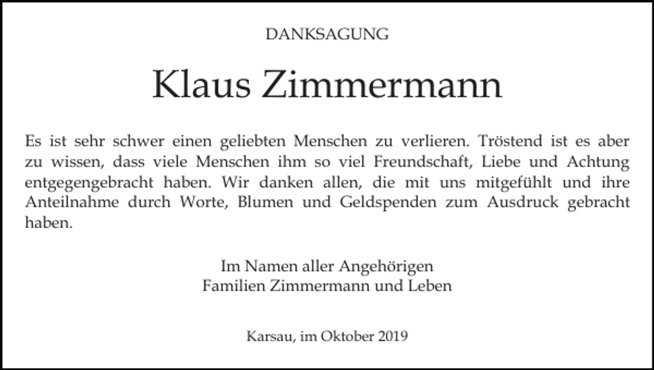 <p>DANKSAGUNG</p><p>Klaus Zimmermann<br />Es ist sehr schwer einen geliebten Menschen zu verlieren. Tröstend ist es aber<br />zu wissen, dass viele Menschen ihm so viel Freundschaft, Liebe und Achtung<br />entgegengebracht haben. Wir danken allen, die mit uns mitgefühlt und ihre<br />Anteilnahme durch Worte, Blumen und Geldspenden zum Ausdruck gebracht<br />haben.<br />Im Namen aller Angehörigen<br />Familien Zimmermann und Leben<br />Karsau, im Oktober 2019</p>