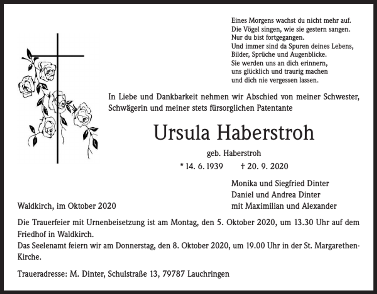 <p>Eines Morgens wachst du nicht mehr auf.<br />Die Vögel singen, wie sie gestern sangen.<br />Nur du bist fortgegangen.<br />Und immer sind da Spuren deines Lebens,<br />Bilder, Sprüche und Augenblicke.<br />Sie werden uns an dich erinnern,<br />uns glücklich und traurig machen<br />und dich nie vergessen lassen.</p><p>In Liebe und Dankbarkeit nehmen wir Abschied von meiner Schwester,<br />Schwägerin und meiner stets fürsorglichen Patentante</p><p>Ursula Haberstroh<br />geb. Haberstroh<br />* 14. 6. 1939 † 20. 9. 2020</p><p>Waldkirch, im Oktober 2020</p><p>Monika und Siegfried Dinter<br />Daniel und Andrea Dinter<br />mit Maximilian und Alexander</p><p>Die Trauerfeier mit Urnenbeisetzung ist am Montag, den 5. Oktober 2020, um 13.30 Uhr auf dem<br />Friedhof in Waldkirch.<br />Das Seelenamt feiern wir am Donnerstag, den 8. Oktober 2020, um 19.00 Uhr in der St. MargarethenKirche.<br />Traueradresse: M. Dinter, Schulstraße 13, 79787 Lauchringen</p>