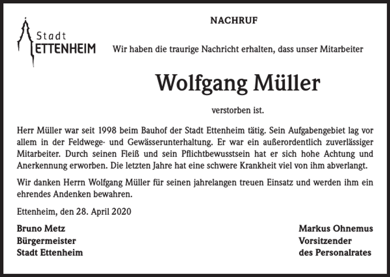 <p>NACHRUF<br />Wir haben die traurige Nachricht erhalten, dass unser Mitarbeiter</p><p>Wolfgang Müller<br />verstorben ist.<br />Herr Müller war seit 1998 beim Bauhof der Stadt Ettenheim tätig. Sein Aufgabengebiet lag vor<br />allem in der Feldwege- und Gewässerunterhaltung. Er war ein außerordentlich zuverlässiger<br />Mitarbeiter. Durch seinen Fleiß und sein Pflichtbewusstsein hat er sich hohe Achtung und<br />Anerkennung erworben. Die letzten Jahre hat eine schwere Krankheit viel von ihm abverlangt.<br />Wir danken Herrn Wolfgang Müller für seinen jahrelangen treuen Einsatz und werden ihm ein<br />ehrendes Andenken bewahren.<br />Ettenheim, den 28. April 2020<br />Bruno Metz<br />Bürgermeister<br />Stadt Ettenheim</p><p>Markus Ohnemus<br />Vorsitzender<br />des Personalrates</p>