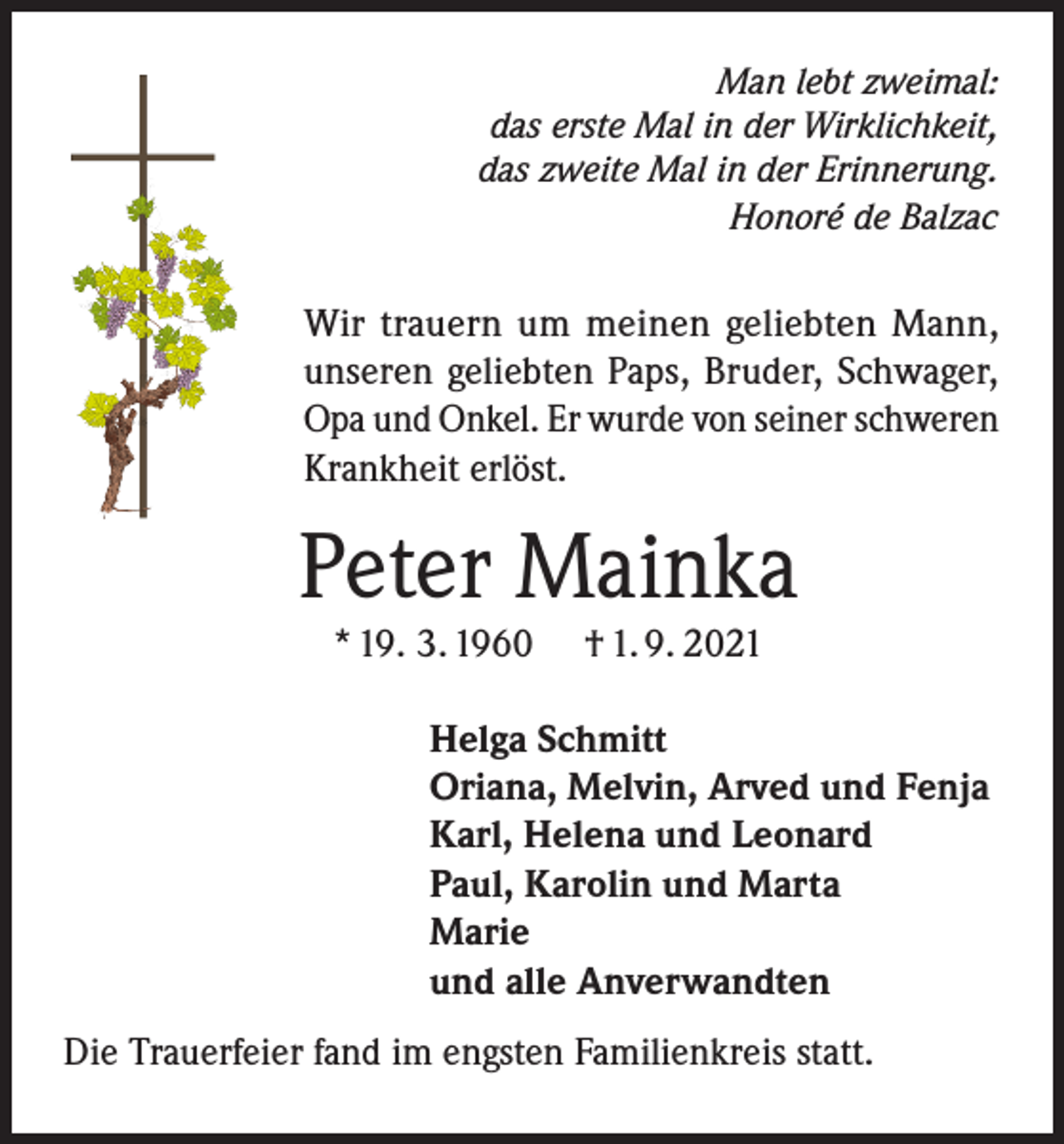 <p>Man lebt zweimal:<br />das erste Mal in der Wirklichkeit,<br />das zweite Mal in der Erinnerung.<br />Honoré de Balzac</p><p>Wir trauern um meinen geliebten Mann,<br />unseren geliebten Paps, Bruder, Schwager,<br />Opa und Onkel. Er wurde von seiner schweren<br />Krankheit erlöst.</p><p>Peter Mainka<br />* 19. 3. 1960</p><p>† 1. 9. 2021</p><p>Helga Schmitt<br />Oriana, Melvin, Arved und Fenja<br />Karl, Helena und Leonard<br />Paul, Karolin und Marta<br />Marie<br />und alle Anverwandten<br />Die Trauerfeier fand im engsten Familienkreis statt.</p>
