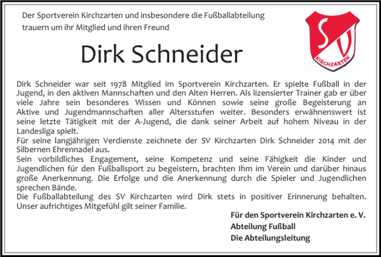 <p>Der Sportverein Kirchzarten und insbesondere die Fußballabteilung<br />trauern um ihr Mitglied und ihren Freund</p><p>Dirk Schneider<br />Dirk Schneider war seit 1978 Mitglied im Sportverein Kirchzarten. Er spielte Fußball in der<br />Jugend, in den aktiven Mannschaften und den Alten Herren. Als lizensierter Trainer gab er über<br />viele Jahre sein besonderes Wissen und Können sowie seine große Begeisterung an<br />Aktive und Jugendmannschaften aller Altersstufen weiter. Besonders erwähnenswert ist<br />seine letzte Tätigkeit mit der A-Jugend, die dank seiner Arbeit auf hohem Niveau in der<br />Landesliga spielt.<br />Für seine langjährigen Verdienste zeichnete der SV Kirchzarten Dirk Schneider 2014 mit der<br />Silbernen Ehrennadel aus.<br />Sein vorbildliches Engagement, seine Kompetenz und seine Fähigkeit die Kinder und<br />Jugendlichen für den Fußballsport zu begeistern, brachten Ihm im Verein und darüber hinaus<br />große Anerkennung. Die Erfolge und die Anerkennung durch die Spieler und Jugendlichen<br />sprechen Bände.<br />Die Fußballabteilung des SV Kirchzarten wird Dirk stets in positiver Erinnerung behalten.<br />Unser aufrichtiges Mitgefühl gilt seiner Familie.<br />Für den Sportverein Kirchzarten e. V.<br />Abteilung Fußball<br />Die Abteilungsleitung</p>