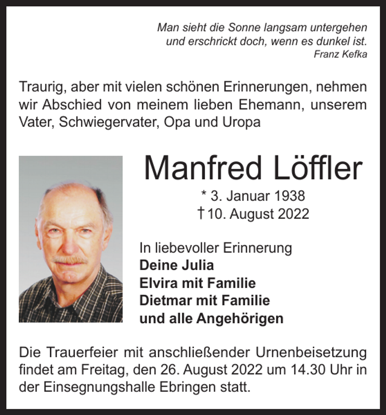 <p>Man sieht die Sonne langsam untergehen<br />und erschrickt doch, wenn es dunkel ist.</p><p>Franz Kefka</p><p>Traurig, aber mit vielen schönen Erinnerungen, nehmen<br />wir Abschied von meinem lieben Ehemann, unserem<br />Vater, Schwiegervater, Opa und Uropa</p><p>Manfred Löffler<br />* 3. Januar 1938<br />† 10. August 2022</p><p>In liebevoller Erinnerung<br />Deine Julia<br />Elvira mit Familie<br />Dietmar mit Familie<br />und alle Angehörigen<br />Die Trauerfeier mit anschließender Urnenbeisetzung<br />findet am Freitag, den 26. August 2022 um 14.30 Uhr in<br />der Einsegnungshalle Ebringen statt.</p>