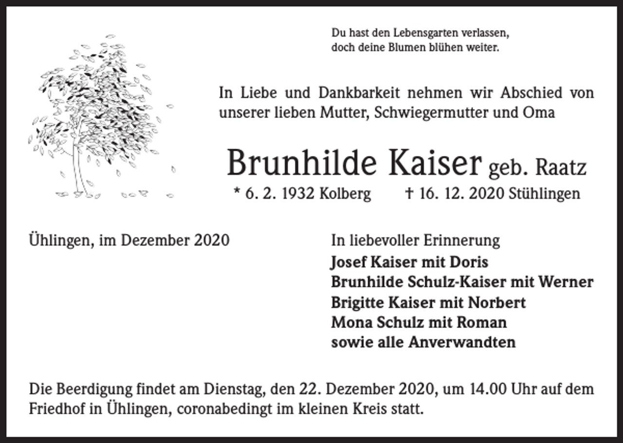 <p>Du hast den Lebensgarten verlassen,<br />doch deine Blumen blühen weiter.</p><p>In Liebe und Dankbarkeit nehmen wir Abschied von<br />unserer lieben Mutter, Schwiegermutter und Oma</p><p>Brunhilde Kaiser geb. Raatz<br />* 6. 2. 1932 Kolberg † 16. 12. 2020 Stühlingen</p><p>Ühlingen, im Dezember 2020 In liebevoller Erinnerung</p><p>Josef Kaiser mit Doris<br />Brunhilde Schulz-Kaiser mit Werner<br />Brigitte Kaiser mit Norbert<br />Mona Schulz mit Roman<br />sowie alle Anverwandten<br />Die Beerdigung findet am Dienstag, den 22. Dezember 2020, um 14.00 Uhr auf dem<br />Friedhof in Ühlingen, coronabedingt im kleinen Kreis statt.</p>