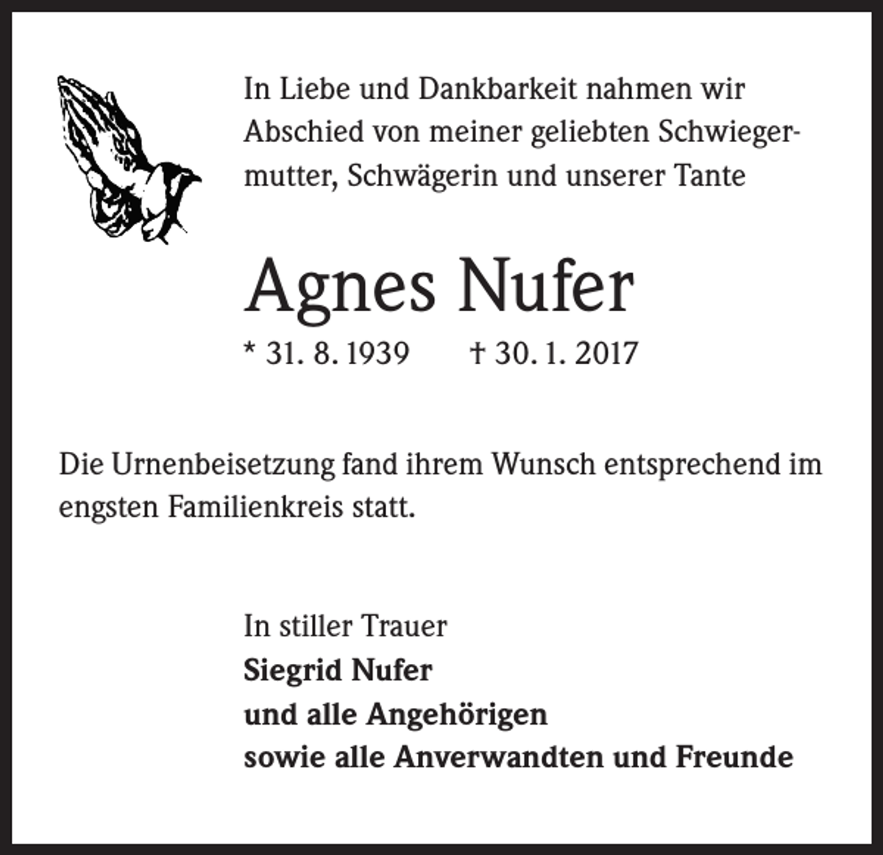 <p>In Liebe und Dankbarkeit nahmen wir<br />Abschied von meiner geliebten Schwiegermutter, Schwägerin und unserer Tante</p><p>Agnes Nufer<br />* 31. 8. 1939</p><p>† 30. 1. 2017</p><p>Die Urnenbeisetzung fand ihrem Wunsch entsprechend im<br />engsten Familienkreis statt.<br />In stiller Trauer<br />Siegrid Nufer<br />und alle Angehörigen<br />sowie alle Anverwandten und Freunde</p>