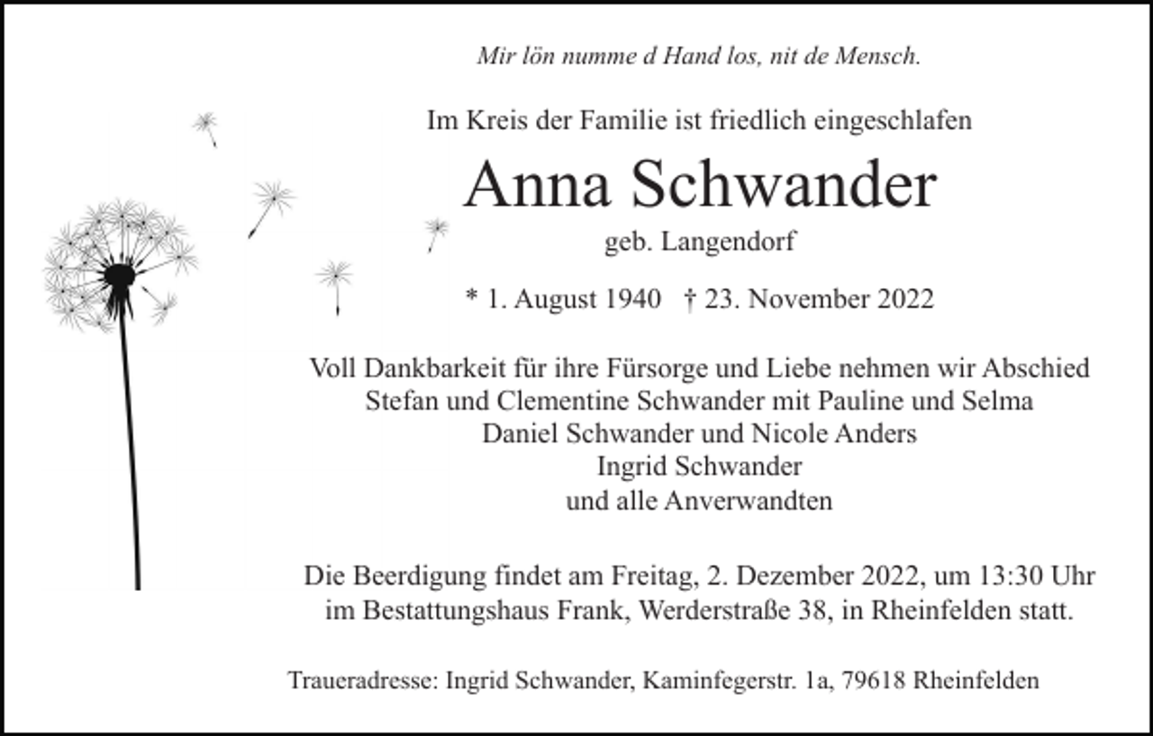 <p>Mir lön numme d Hand los, nit de Mensch.</p><p>Im Kreis der Familie ist friedlich eingeschlafen</p><p>Anna Schwander<br />geb. Langendorf<br />* 1. August 1940 † 23. November 2022<br />Voll Dankbarkeit für ihre Fürsorge und Liebe nehmen wir Abschied<br />Stefan und Clementine Schwander mit Pauline und Selma<br />Daniel Schwander und Nicole Anders<br />Ingrid Schwander<br />und alle Anverwandten<br />Die Beerdigung findet am Freitag, 2. Dezember 2022, um 13:30 Uhr<br />im Bestattungshaus Frank, Werderstraße 38, in Rheinfelden statt.<br />Traueradresse: Ingrid Schwander, Kaminfegerstr. 1a, 79618 Rheinfelden</p>