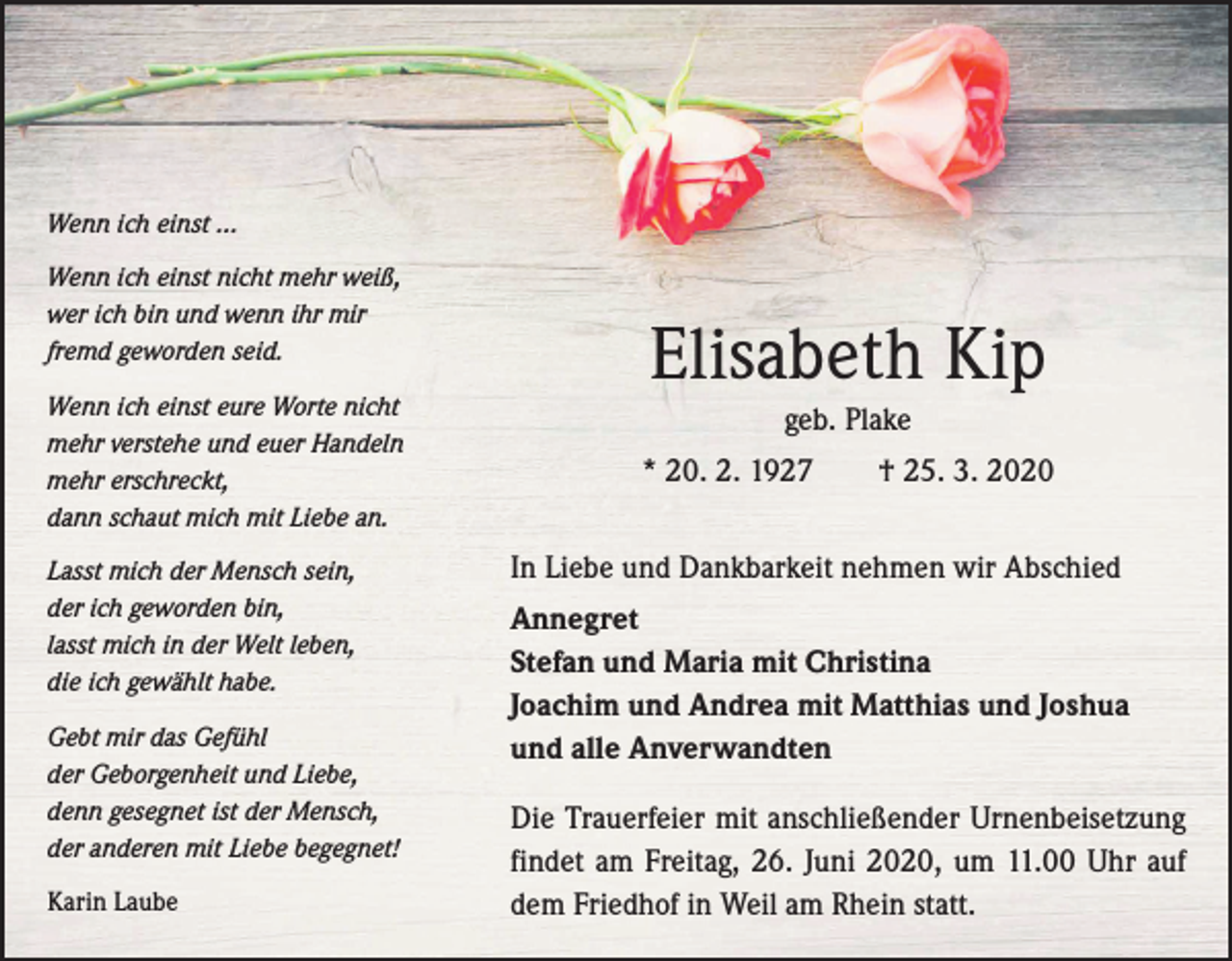 <p>Wenn ich einst ...<br />Wenn ich einst nicht mehr weiß,<br />wer ich bin und wenn ihr mir<br />fremd geworden seid.<br />Wenn ich einst eure Worte nicht<br />mehr verstehe und euer Handeln<br />mehr erschreckt,<br />dann schaut mich mit Liebe an.<br />Lasst mich der Mensch sein,<br />der ich geworden bin,<br />lasst mich in der Welt leben,<br />die ich gewählt habe.<br />Gebt mir das Gefühl<br />der Geborgenheit und Liebe,<br />denn gesegnet ist der Mensch,<br />der anderen mit Liebe begegnet!<br />Karin Laube</p><p>Elisabeth Kip<br />geb. Plake<br />* 20. 2. 1927 † 25. 3. 2020<br />In Liebe und Dankbarkeit nehmen wir Abschied<br />Annegret<br />Stefan und Maria mit Christina<br />Joachim und Andrea mit Matthias und Joshua<br />und alle Anverwandten<br />Die Trauerfeier mit anschließender Urnenbei­setzung<br />findet am Freitag, 26. Juni 2020, um 11.00 Uhr auf<br />dem Friedhof in Weil am Rhein statt.</p>