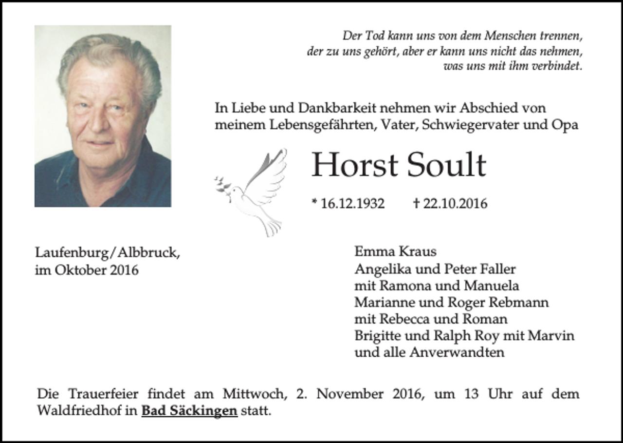 <p>Der Tod kann uns von dem Menschen trennen,<br />der zu uns gehört, aber er kann uns nicht das nehmen,<br />was uns mit ihm verbindet.</p><p>In Liebe und Dankbarkeit nehmen wir Abschied von<br />meinem Lebensgefährten, Vater, Schwiegervater und Opa</p><p>Horst Soult<br />* 16.12.1932<br />Laufenburg/Albbruck,<br />im Oktober 2016</p><p>† 22.10.2016</p><p>Emma Kraus<br />Angelika und Peter Faller<br />mit Ramona und Manuela<br />Marianne und Roger Rebmann<br />mit Rebecca und Roman<br />Brigitte und Ralph Roy mit Marvin<br />und alle Anverwandten</p><p>Die Trauerfeier findet am Mittwoch, 2. November 2016, um 13 Uhr auf dem<br />Waldfriedhof in Bad Säckingen statt.</p>