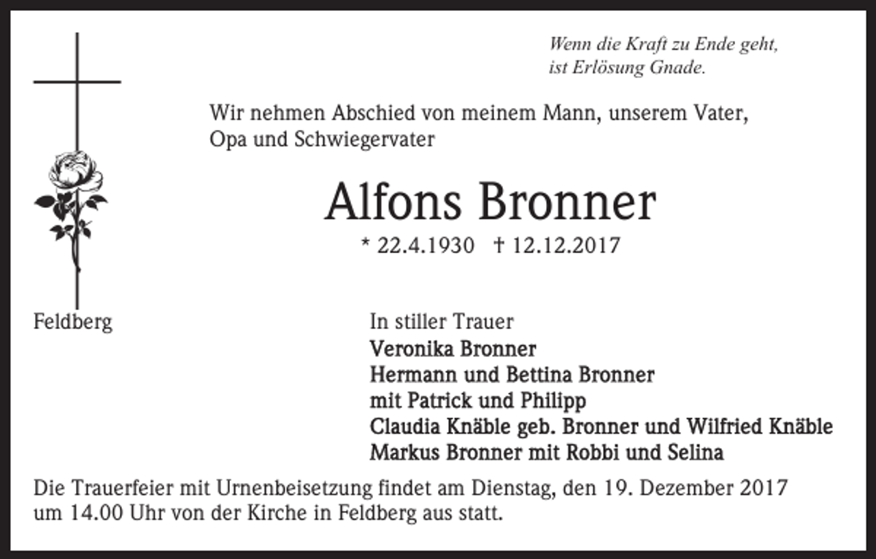 <p>Wenn<br />Kraft<br />We n n didie<br />e Kr<br />aft z zu<br />u EEnde<br />n d e g geht,<br />e ht,<br />ist Erlösung<br />Erl ös u n g Gnade.<br />G n a d e.</p><p>Wir n nehmen<br />Wir<br />e h m e n AAbschied<br />bs c hi e d v von<br />o n meinem<br />m ei n e m Mann,<br />M a n n, unserem<br />u ns e r e m Vater,<br />V at er,<br />OOpa<br />p a uund<br />n d SSchwiegervater<br />c h wi e g er v at er</p><p>Alfons<br />Bronner<br />Alf<br />o ns Br<br />o n n er<br />*<br />* 22.4.1930<br />. 4. 1 9 3 0 †<br />† 12.12.2017<br />1 2. 1 2. 2 0 1 7</p><p>FFeldberg<br />el d b er g</p><p>IInn stiller<br />still er Trauer<br />Tr a u er</p><p>Die<br />Di<br />e Tr<br />Trauerfeier<br />a u erf ei er mit<br />mit Ur<br />Urnenbeisetzung<br />n e n b eis et z u n g fifindet<br />n d et aam<br />m Dienstag,<br />D i e nst a g, den<br />d e n 19.<br />1 9. Dezember<br />D e z e m ber<br />u m 14.00<br />1 4. Uhr<br />U hr vvon<br />o n dder<br />er Kirche<br />K ir c h e iinn Feldberg<br />F el d b er g aus<br />a us statt.<br />st att.<br />um</p>