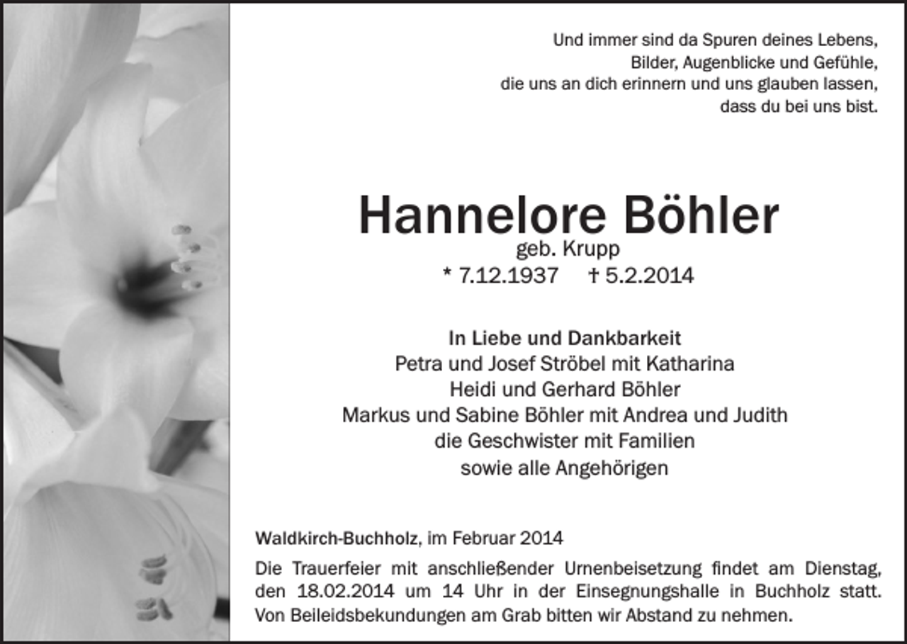 <p>Und immer sind da Spuren deines Lebens,<br />Bilder, Augenblicke und Gefühle,<br />die uns an dich erinnern und uns glauben lassen,<br />dass du bei uns bist.</p><p>Hannelore Böhler<br />geb. Krupp<br />* 7.12.1937 † 5.2.2014</p><p>In Liebe und Dankbarkeit<br />Petra und Josef Ströbel mit Katharina<br />Heidi und Gerhard Böhler<br />Markus und Sabine Böhler mit Andrea und Judith<br />die Geschwister mit Familien<br />sowie alle Angehörigen<br />Waldkirch-Buchholz, im Februar 2014<br />Die Trauerfeier mit anschließender Urnenbeisetzung findet am Dienstag,<br />den 18.02.2014 um 14 Uhr in der Einsegnungshalle in Buchholz statt.<br />Von Beileidsbekundungen am Grab bitten wir Abstand zu nehmen.</p>