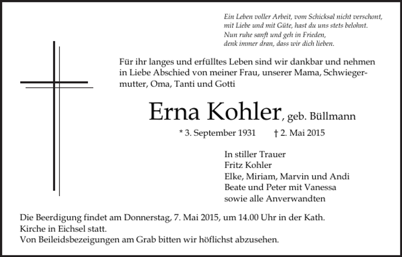 <p>Ein Leben voller<br />Ein Leben<br />Arbeit,voller<br />vom Schicksal<br />Arbeit, vom<br />nicht<br />Schicksal<br />verschont,<br />nicht verschont,<br />und<br />mitduGüte,<br />hast du<br />uns stets belohnt.<br />mit Liebe undmit<br />mitLiebe<br />Güte,<br />hast<br />uns stets<br />belohnt.<br />Nun<br />ruhe<br />und geh in Frieden,<br />Nun ruhe sanft<br />und<br />gehsanft<br />in Frieden,<br />denk immer<br />dran,<br />wir dich lieben.<br />denk immer dran,<br />dass wir<br />dichdass<br />lieben.</p><p>Für ihr langes<br />Für ihr<br />und<br />langes<br />erfülltes<br />und Leben<br />erfülltes<br />sind<br />Leben<br />wir dankbar<br />sind wir und<br />dankbar<br />nehmen<br />und nehmen<br />in Liebe Abschied<br />vonFrau,<br />meiner<br />Frau,Mama,<br />unserer<br />Mama, Schwiegerin Liebe Abschied<br />von meiner<br />unserer<br />Schwiegermutter,<br />Oma,<br />mutter, Oma,<br />Tanti<br />undTanti<br />Gottiund Gotti</p><p>Erna<br />Erna<br />Kohler<br />Kohler<br />, geb. Büllmann<br />, geb. Büllmann<br />* 3. September<br />* 3. September<br />1931<br />†1931<br />2. Mai 2015<br />† 2. Mai 2015</p><p>In stiller Trauer<br />In stiller Trauer<br />Fritz Kohler<br />Fritz Kohler<br />Elke,Marvin<br />Miriam,und<br />Marvin<br />Elke, Miriam,<br />Andiund Andi<br />mit Vanessa<br />Beate undBeate<br />Peterund<br />mit Peter<br />Vanessa<br />alle Anverwandten<br />sowie allesowie<br />Anverwandten<br />Die Beerdigung<br />Die Beerdigung<br />findet amfindet<br />Donnerstag,<br />am Donnerstag,<br />7. Mai 2015,<br />7. Mai<br />um 2015,<br />14.00 um<br />Uhr14.00<br />in der<br />Uhr<br />Kath.<br />in der Kath.<br />Kirche in Kirche<br />Eichselinstatt.<br />Eichsel statt.<br />Von Beileidsbezeigungen<br />am Grab am<br />bitten<br />wirbitten<br />höflichst<br />Von Beileidsbezeigungen<br />Grab<br />wir abzusehen.<br />höflichst abzusehen.</p>