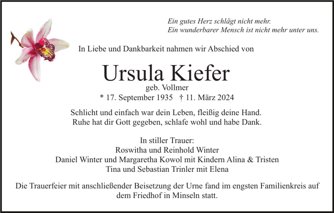 Ein gutes Herz schlägt nicht mehr.
Ein wunderbarer Mensch ist nicht mehr unter uns
In Liebe und Dankbarkeit nahmen wir Abschied von 
Ursula Kiefer
geb. Vollmer
* 17. September 1935 † 11. März 2024
Schlicht und einfach war dein Leben, fleißig deine Hand.
Ruhe hat dir Gott gegeben, schlafe wohl und habe Dank.
In stiller Trauer:
Roswitha und Reinhold Winter
Daniel Winter und Margaretha Kowol mit Kindern Alina &amp; Tristen
Tina und Sebastian Trinler mit Elena
Die Trauerfeier mit anschließender Beisetzung der Urne fand im engsten Familienkreis auf
dem Friedhof in Minseln statt.