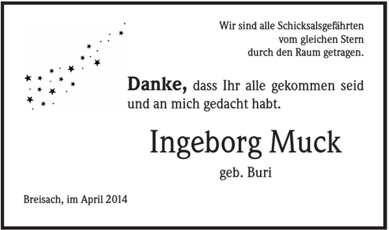 <p>Wir sind alle Schicksalsgefährten<br />vom gleichen Stern<br />durch den Raum getragen.</p><p>Danke, dass Ihr alle gekommen seid<br />und an mich gedacht habt.</p><p>Ingeborg Muck<br />geb. Buri<br />Breisach, im April 2014</p>
